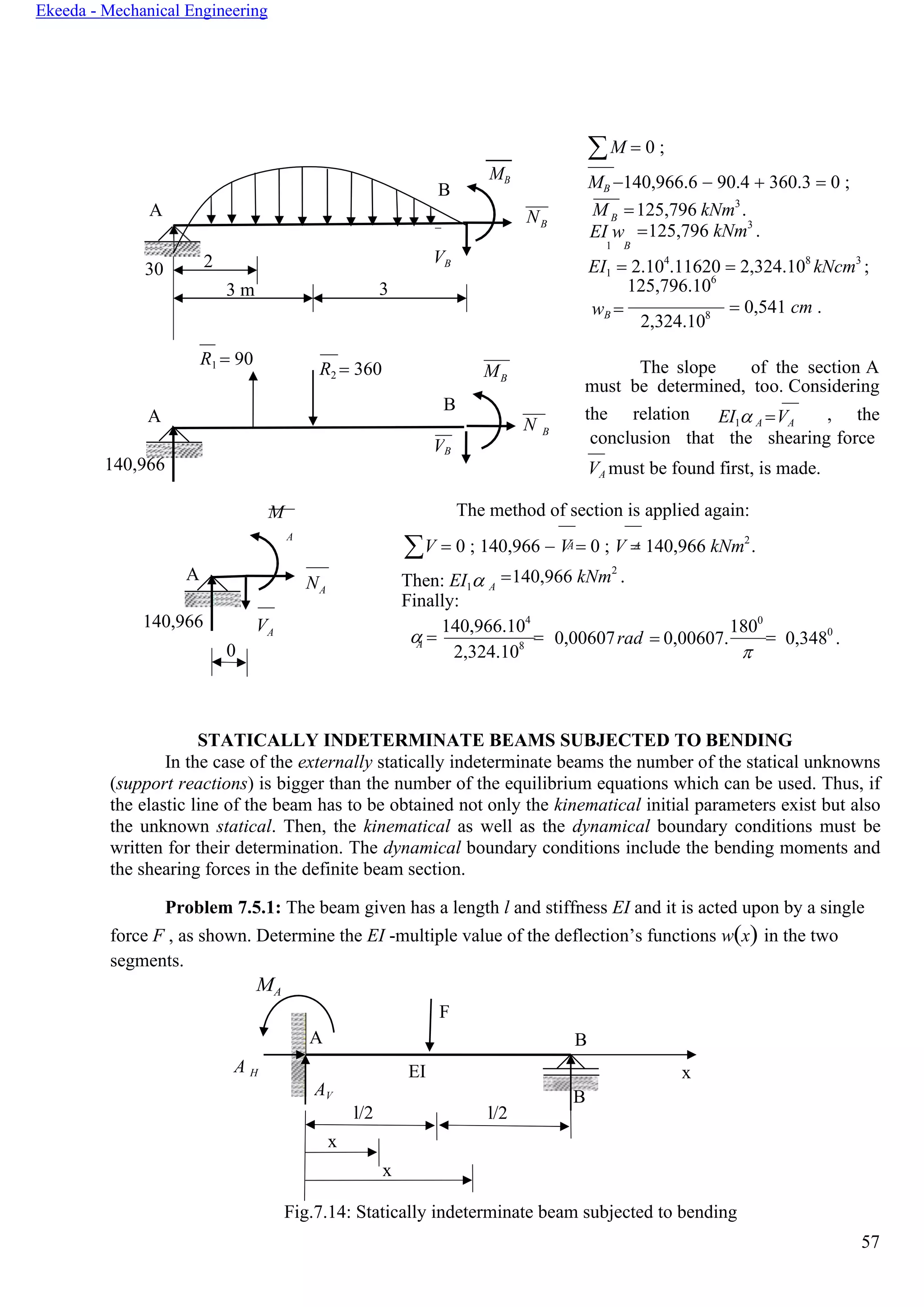 57
Ekeeda - Mechanical Engineering
F
A B
AV
EI x
l/2 l/2
B
x
x
B
A A
M = 0 ;
MB −140,966.6 − 90.4 + 360.3 = 0 ;
N M =125,796 kNm3
.
B
EI w =125,796 kNm3
.
1
EI1
B
= 2.104
.11620 = 2,324.108
kNcm3
;
125,796.106
wB =
2,324.108
= 0,541 cm .
R1 = 90
R2 = 360 MB
The slope of the section А
must be determined, too. Considering
А
B
N
the relation EI1 А =VА
, the
140,966
M
B
conclusion that the shearing force
B
VА must be found first, is made.
The method of section is applied again:
А
V = 0 ; 140,966 − V = 0 ; V = 140,966 kNm2
.
NА
Then: EI1 A
=140,966 kNm2
.
Finally:
140,966 VА
 =
140,966.104
=A
2,324.108 0,00607rad = 0,00607.
1800
=

0,3480
.
STATICALLY INDETERMINATE BEAMS SUBJECTED TO BENDING
In the case of the externally statically indeterminate beams the number of the statical unknowns
(support reactions) is bigger than the number of the equilibrium equations which can be used. Thus, if
the elastic line of the beam has to be obtained not only the kinematical initial parameters exist but also
the unknown statical. Then, the kinematical as well as the dynamical boundary conditions must be
written for their determination. The dynamical boundary conditions include the bending moments and
the shearing forces in the definite beam section.
Problem 7.5.1: The beam given has a length l and stiffness EI and it is acted upon by a single
force F , as shown. Determine the EI -multiple value of the deflection’s functions w(x) in the two
segments.
MA
A H
Fig.7.14: Statically indeterminate beam subjected to bending
0
А
B
MB
30 2 VB
3 m 3
V
А
 