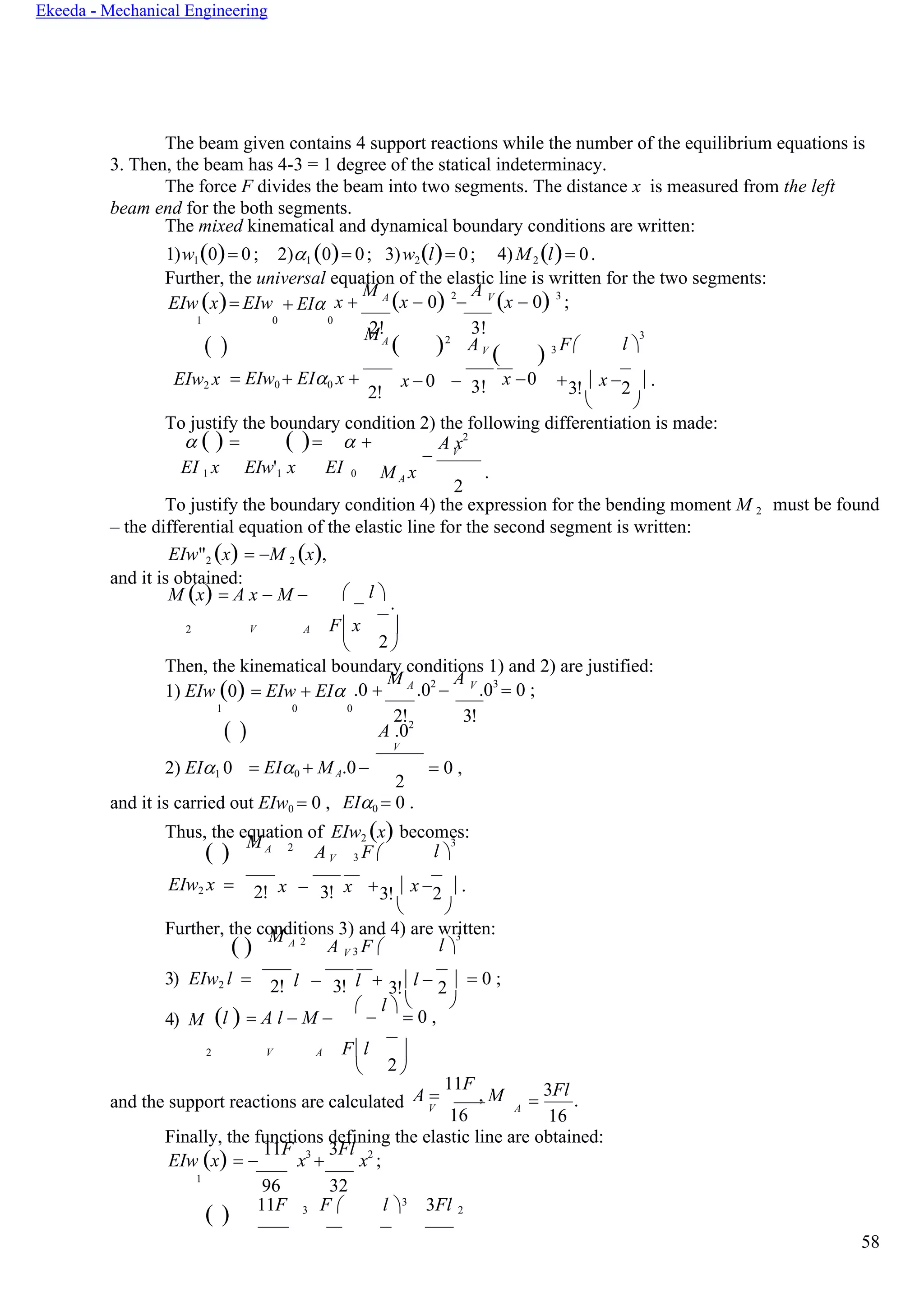 58
Ekeeda - Mechanical Engineering
2
2
The beam given contains 4 support reactions while the number of the equilibrium equations is
3. Then, the beam has 4-3 = 1 degree of the statical indeterminacy.
The force F divides the beam into two segments. The distance x is measured from the left
beam end for the both segments.
The mixed kinematical and dynamical boundary conditions are written:
1)w1(0)= 0; 2)1 (0)= 0; 3)w2(l)= 0; 4)M2 (l)= 0.
Further, the universal equation of the elastic line is written for the two segments:
EIw (x)= EIw + EI x +
M А
(x − 0) 2
−
А V
(x − 0) 3
;
1 0 0
( )
2!MА
( )2
3!
АV
( ) 3 F

l 
3
EIw2 x = EIw0 + EI0 x +
2!
x − 0 − 3! x −0 +  x −  .3! 2
 
To justify the boundary condition 2) the following differentiation is made:
 ( ) = ( )=  + А x2
− V
EI 1 x EIw'1 x EI 0 M А x
2
.
To justify the boundary condition 4) the expression for the bending moment M 2
– the differential equation of the elastic line for the second segment is written:
EIw"2 (x) = −M 2 (x),
and it is obtained:
must be found
M (x) = А x − M − 
−
l 
.
2 V A F x 
 
Then, the kinematical boundary conditions 1) and 2) are justified:
1) EIw (0) = EIw + EI .0 +
M А
.02
−
А V
.03
= 0 ;
1 0 0
( )
2! 3!
А .02
2) EI1 0 = EI0 + MА.0−
2
= 0 ,
and it is carried out EIw0 = 0 , EI0 = 0 .
Thus, the equation of EIw2 (x) becomes:
( ) M А 2
АV 3 F 

l 
3
EIw2 x = x − x2! 3! +  x −  .3! 2
 
Further, the conditions 3) and 4) are written:
( ) M А 2
А V 3 F 

l 
3
3) EIw2 l = l − l2! 3! + l − 3! 2 = 0 ;
4) M (l ) = А l − M −
 
−
l 
= 0 ,
2 V A Fl 
 
and the support reactions are calculated А =
11F
, M
V
16
A
=
3Fl
.
16
Finally, the functions defining the elastic line are obtained:
EIw (x) = −
11F
x3
+
3Fl
x2
;
1
96 32
3
( ) 11F 3 F  l  3Fl 2
V
 