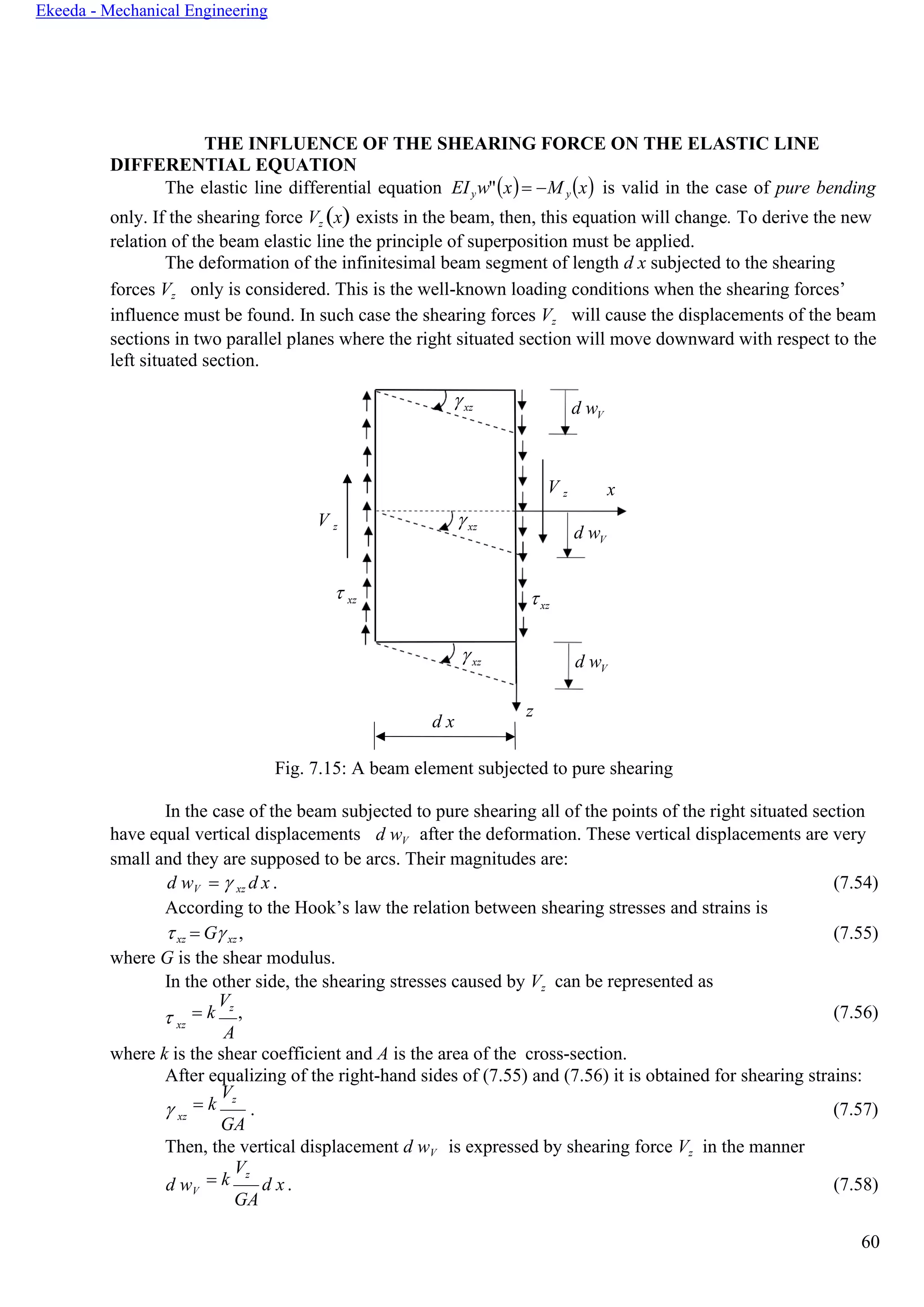 60
Ekeeda - Mechanical Engineering
xz d wV
V z x
xz
d wV
xz
xz d wV
d x
z
THE INFLUENCE OF THE SHEARING FORCE ON THE ELASTIC LINE
DIFFERENTIAL EQUATION
The elastic line differential equation EIyw"(x)= −M y(x) is valid in the case of pure bending
only. If the shearing force Vz (x) exists in the beam, then, this equation will change. To derive the new
relation of the beam elastic line the principle of superposition must be applied.
The deformation of the infinitesimal beam segment of length d x subjected to the shearing
forces Vz only is considered. This is the well-known loading conditions when the shearing forces’
influence must be found. In such case the shearing forces Vz will cause the displacements of the beam
sections in two parallel planes where the right situated section will move downward with respect to the
left situated section.
V z
 xz
Fig. 7.15: A beam element subjected to pure shearing
In the case of the beam subjected to pure shearing all of the points of the right situated section
have equal vertical displacements d wV after the deformation. These vertical displacements are very
small and they are supposed to be arcs. Their magnitudes are:
d wV =  xz d x . (7.54)
According to the Hook’s law the relation between shearing stresses and strains is
xz = Gxz , (7.55)
where G is the shear modulus.
In the other side, the shearing stresses caused by Vz can be represented as
 xz
= k
Vz
, (7.56)
A
where k is the shear coefficient and А is the area of the cross-section.
After equalizing of the right-hand sides of (7.55) and (7.56) it is obtained for shearing strains:
 xz
= k
Vz
GA
. (7.57)
Then, the vertical displacement d wV is expressed by shearing force Vz in the manner
d wV
= k
Vz
GA
d x . (7.58)
 