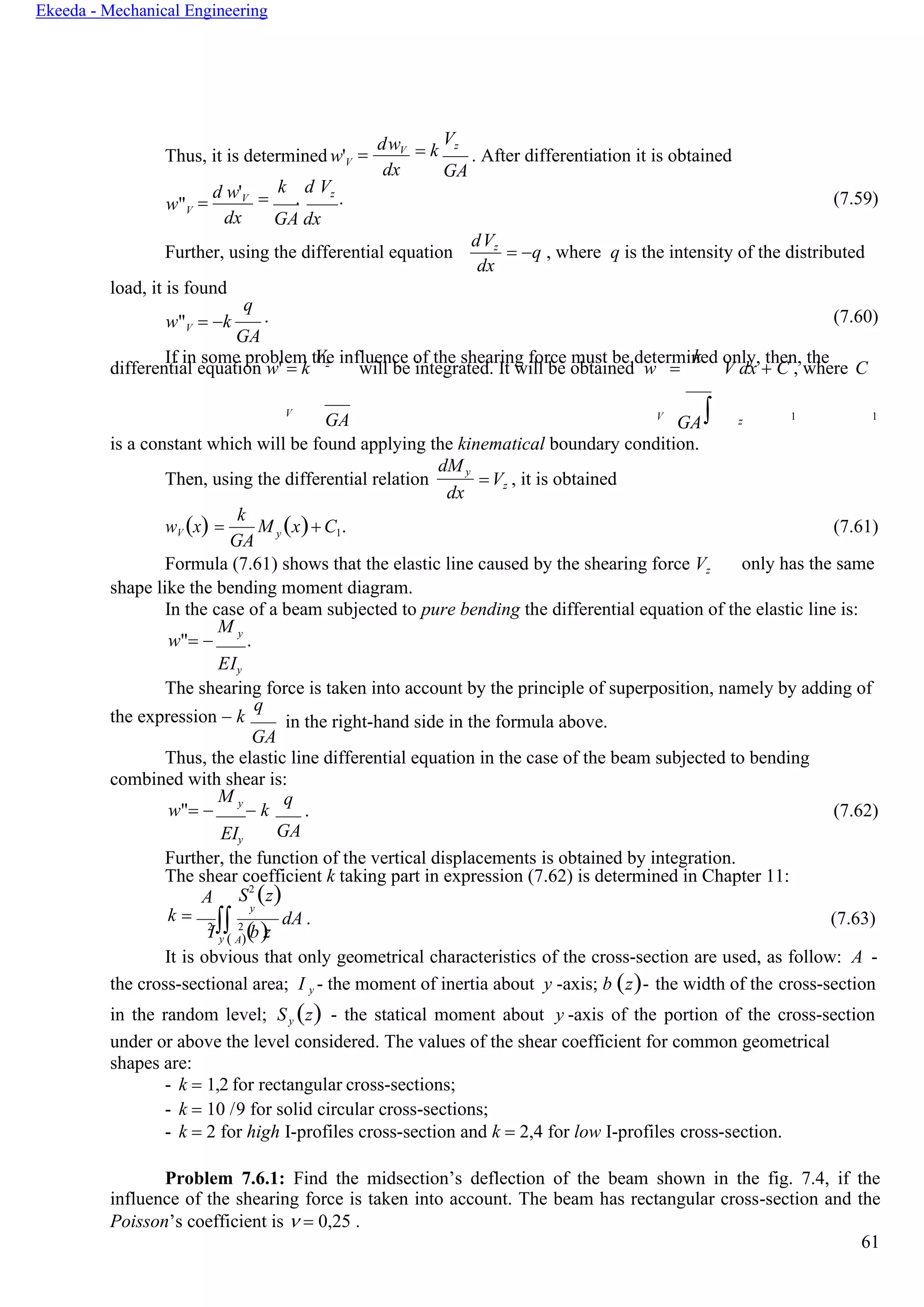 61
Ekeeda - Mechanical Engineering
2  2
( )
M
Thus, it is determined w'V =
dwV
dx
= k
Vz
GA
. After differentiation it is obtained
w"V =
d w'V
dx
=
k
.
d Vz
. (7.59)
GA dx
Further, using the differential equation
load, it is found
dVz
dx
= −q , where q is the intensity of the distributed
w"V = −k
q
. (7.60)
GA
If in some problem the influence of the shearing force must be determined only, then, the
differential equation w' = k
Vz
will be integrated. It will be obtained w =
k
V dx + C , where C
V
GA V
GA z 1 1
is a constant which will be found applying the kinematical boundary condition.
Then, using the differential relation
dMy
dx
=Vz , it is obtained
wV (x) =
k
GA
y (x)+ C1. (7.61)
Formula (7.61) shows that the elastic line caused by the shearing force Vz
shape like the bending moment diagram.
only has the same
In the case of a beam subjected to pure bending the differential equation of the elastic line is:
w"= −
M y
.
EIy
The shearing force is taken into account by the principle of superposition, namely by adding of
the expression − k
q
GA
in the right-hand side in the formula above.
Thus, the elastic line differential equation in the case of the beam subjected to bending
combined with shear is:
w"= −
M y
− k
EIy
q
. (7.62)
GA
Further, the function of the vertical displacements is obtained by integration.
The shear coefficient k taking part in expression (7.62) is determined in Chapter 11:
A S2
(z)
k =
y
I y ( A) b z
dA . (7.63)
It is obvious that only geometrical characteristics of the cross-section are used, as follow: A -
the cross-sectional area; I y - the moment of inertia about y -axis; b (z)- the width of the cross-section
in the random level; Sy (z) - the statical moment about y -axis of the portion of the cross-section
under or above the level considered. The values of the shear coefficient for common geometrical
shapes are:
- k = 1,2 for rectangular cross-sections;
- k = 10 /9 for solid circular cross-sections;
- k = 2 for high I-profiles cross-section and k = 2,4 for low I-profiles cross-section.
Problem 7.6.1: Find the midsection’s deflection of the beam shown in the fig. 7.4, if the
influence of the shearing force is taken into account. The beam has rectangular cross-section and the
Poisson’s coefficient is  = 0,25 .
 