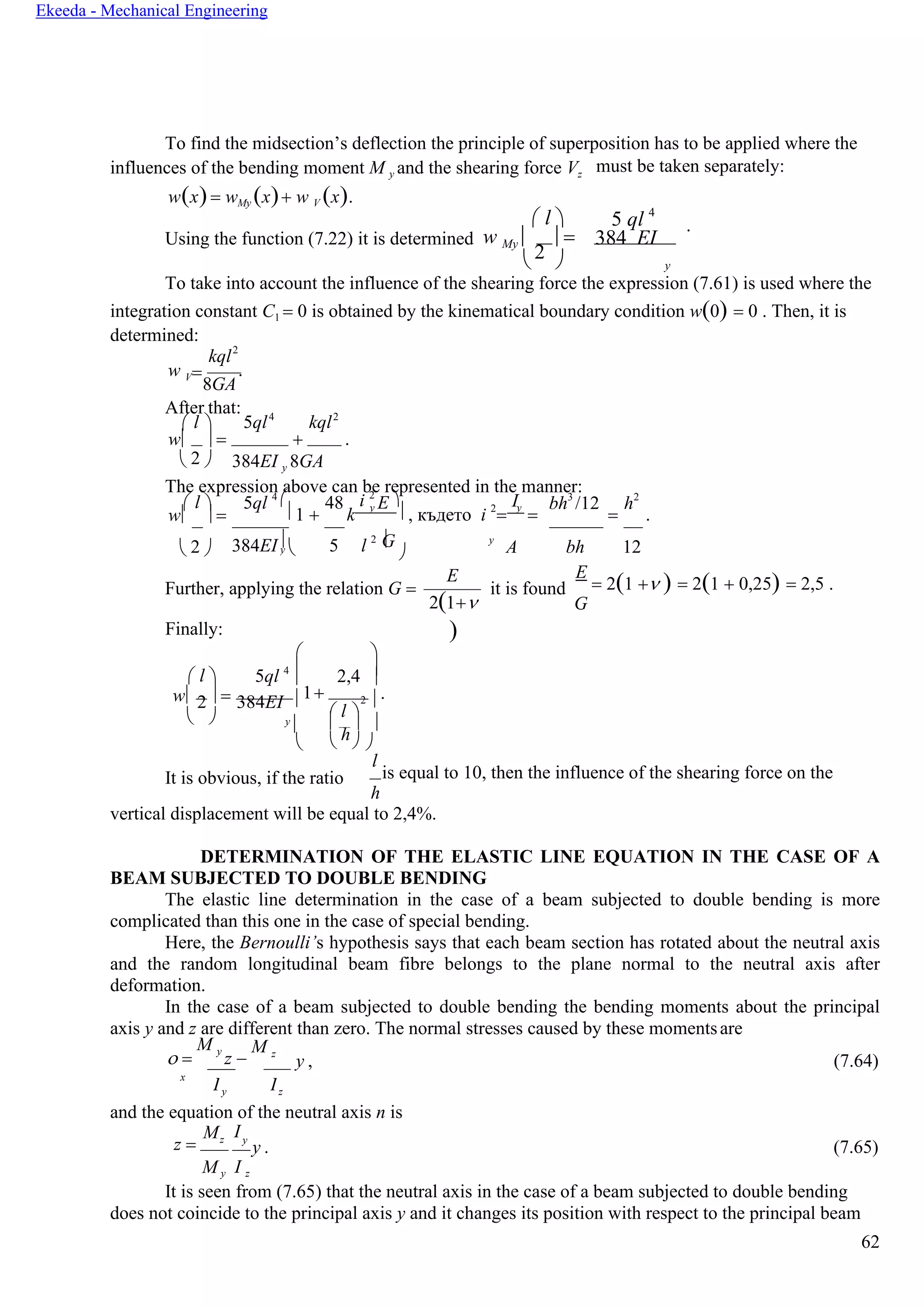 62
Ekeeda - Mechanical Engineering
=
Gy  
I
To find the midsection’s deflection the principle of superposition has to be applied where the
influences of the bending moment M y and the shearing force Vz
w(x)= wMy (x)+ w V (x).
must be taken separately:
 l  5 ql 4
Using the function (7.22) it is determined w My 
2
 = 384 EI
.
  y
To take into account the influence of the shearing force the expression (7.61) is used where the
integration constant C1 = 0 is obtained by the kinematical boundary condition w(0) = 0 . Then, it is
determined:
kql2
w V
8GA
.
After that:
 l  5ql4
kql2
w  = + .
 2  384EI y 8GA
The expression above can be represented in the manner:
 l  5ql 4
 48 i 2
E  I bh3
/12 h2
w  = 1 + k
y
 , където i 2
=
y
= = .
 2  384EI  5 l 2  y
A bh 12
Further, applying the relation G =
Finally:
E
2(1+
)
it is found
E
= 2(1 + ) = 2(1 + 0,25) = 2,5 .
G
 l 

5ql 4


2,4 
w  =2 384EI 1+ 2  .
  y

 l 

h

   
It is obvious, if the ratio
l
is equal to 10, then the influence of the shearing force on the
h
vertical displacement will be equal to 2,4%.
DETERMINATION OF THE ELASTIC LINE EQUATION IN THE CASE OF A
BEAM SUBJECTED TO DOUBLE BENDING
The elastic line determination in the case of a beam subjected to double bending is more
complicated than this one in the case of special bending.
Here, the Bernoulli’s hypothesis says that each beam section has rotated about the neutral axis
and the random longitudinal beam fibre belongs to the plane normal to the neutral axis after
deformation.
In the case of a beam subjected to double bending the bending moments about the principal
axis y and z are different than zero. The normal stresses caused by these momentsare
 =
M y
z −
M z
y , (7.64)
x
y z
and the equation of the neutral axis n is
z =
Mz
M y
Iy
y . (7.65)
I z
It is seen from (7.65) that the neutral axis in the case of a beam subjected to double bending
does not coincide to the principal axis y and it changes its position with respect to the principal beam

I
 