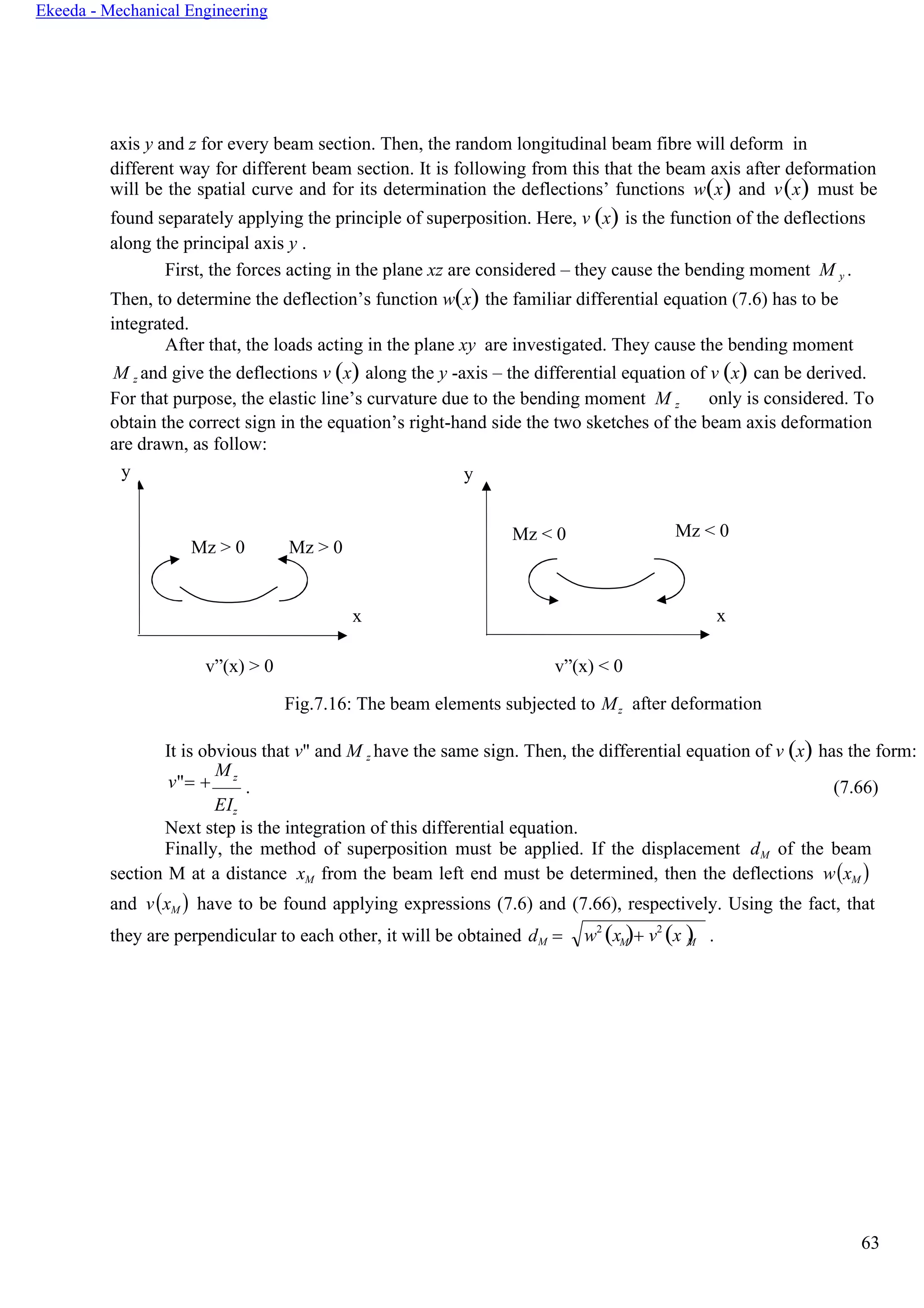 63
Ekeeda - Mechanical Engineering
w2
(x )+ v2
(x )M M
axis y and z for every beam section. Then, the random longitudinal beam fibre will deform in
different way for different beam section. It is following from this that the beam axis after deformation
will be the spatial curve and for its determination the deflections’ functions w(x) and v(x) must be
found separately applying the principle of superposition. Here, v (x) is the function of the deflections
along the principal axis y .
First, the forces acting in the plane xz are considered – they cause the bending moment M y .
Then, to determine the deflection’s function w(x) the familiar differential equation (7.6) has to be
integrated.
After that, the loads acting in the plane xy are investigated. They cause the bending moment
M z and give the deflections v (x) along the y -axis – the differential equation of v (x) can be derived.
For that purpose, the elastic line’s curvature due to the bending moment М z only is considered. To
obtain the correct sign in the equation’s right-hand side the two sketches of the beam axis deformation
are drawn, as follow:
y y
Mz > 0 Mz > 0
x
v”(x) > 0 v”(x) < 0
Fig.7.16: The beam elements subjected to Mz after deformation
It is obvious that v" and М z have the same sign. Then, the differential equation of v (x) has the form:
v"= +
Mz
EIz
. (7.66)
Next step is the integration of this differential equation.
Finally, the method of superposition must be applied. If the displacement dM of the beam
section М at a distance xM from the beam left end must be determined, then the deflections w(xM )
and v(xM ) have to be found applying expressions (7.6) and (7.66), respectively. Using the fact, that
they are perpendicular to each other, it will be obtained dМ = .
Mz < 0 Mz < 0
x
 