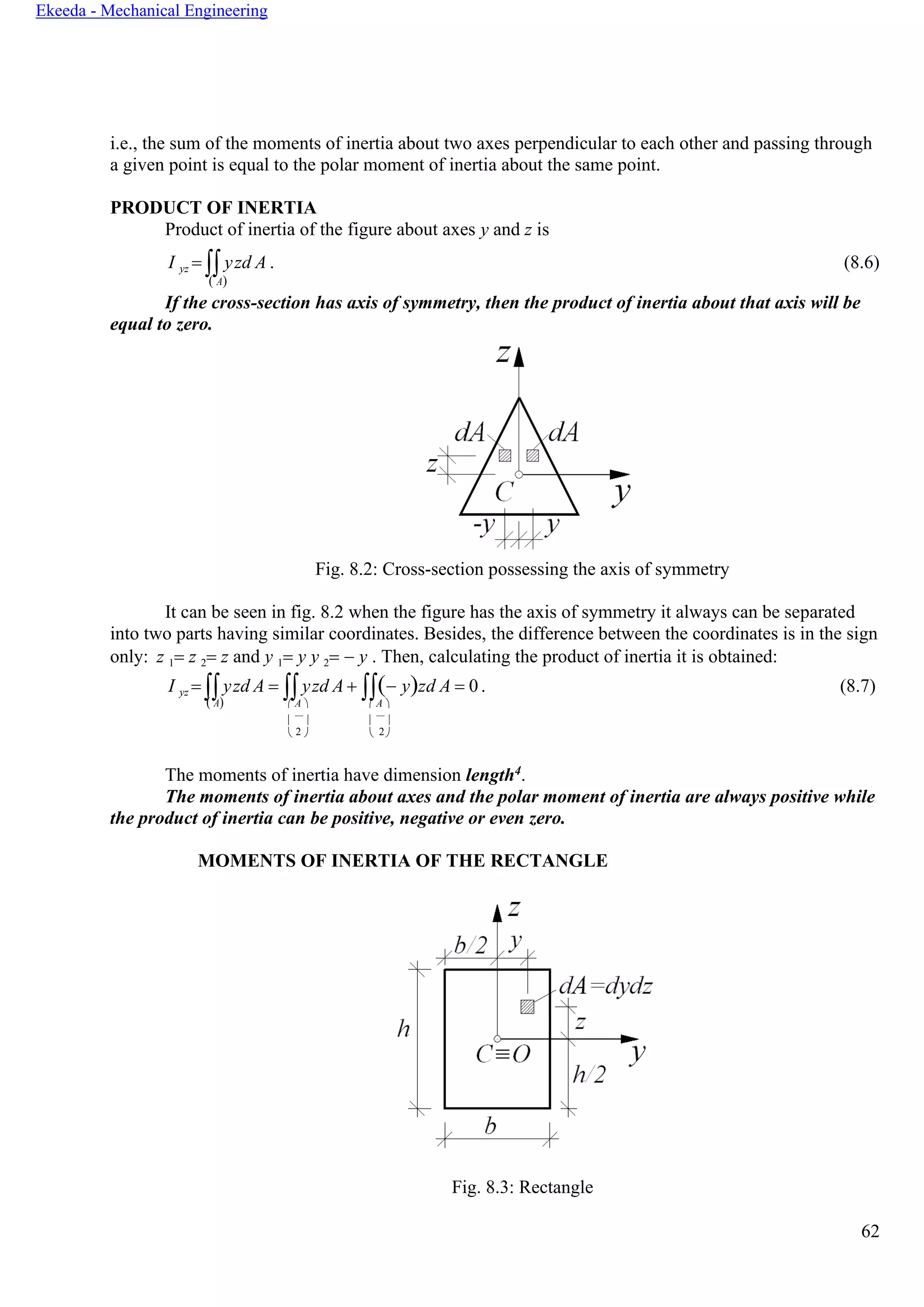 62
Ekeeda - Mechanical Engineering
i.e., the sum of the moments of inertia about two axes perpendicular to each other and passing through
a given point is equal to the polar moment of inertia about the same point.
PRODUCT OF INERTIA
Product of inertia of the figure about axes y and z is
I yz = yzd A . (8.6)
( А)
If the cross-section has axis of symmetry, then the product of inertia about that axis will be
equal to zero.
Fig. 8.2: Cross-section possessing the axis of symmetry
It can be seen in fig. 8.2 when the figure has the axis of symmetry it always can be separated
into two parts having similar coordinates. Besides, the difference between the coordinates is in the sign
only: z 1= z 2= z and y 1= y y 2= − y . Then, calculating the product of inertia it is obtained:
I yz = yzd A = yzd A + (− y)zd A = 0. (8.7)
( А)  А   А 
   
 2   2
The moments of inertia have dimension length4.
The moments of inertia about axes and the polar moment of inertia are always positive while
the product of inertia can be positive, negative or even zero.
MOMENTS OF INERTIA OF THE RECTANGLE
Fig. 8.3: Rectangle
 