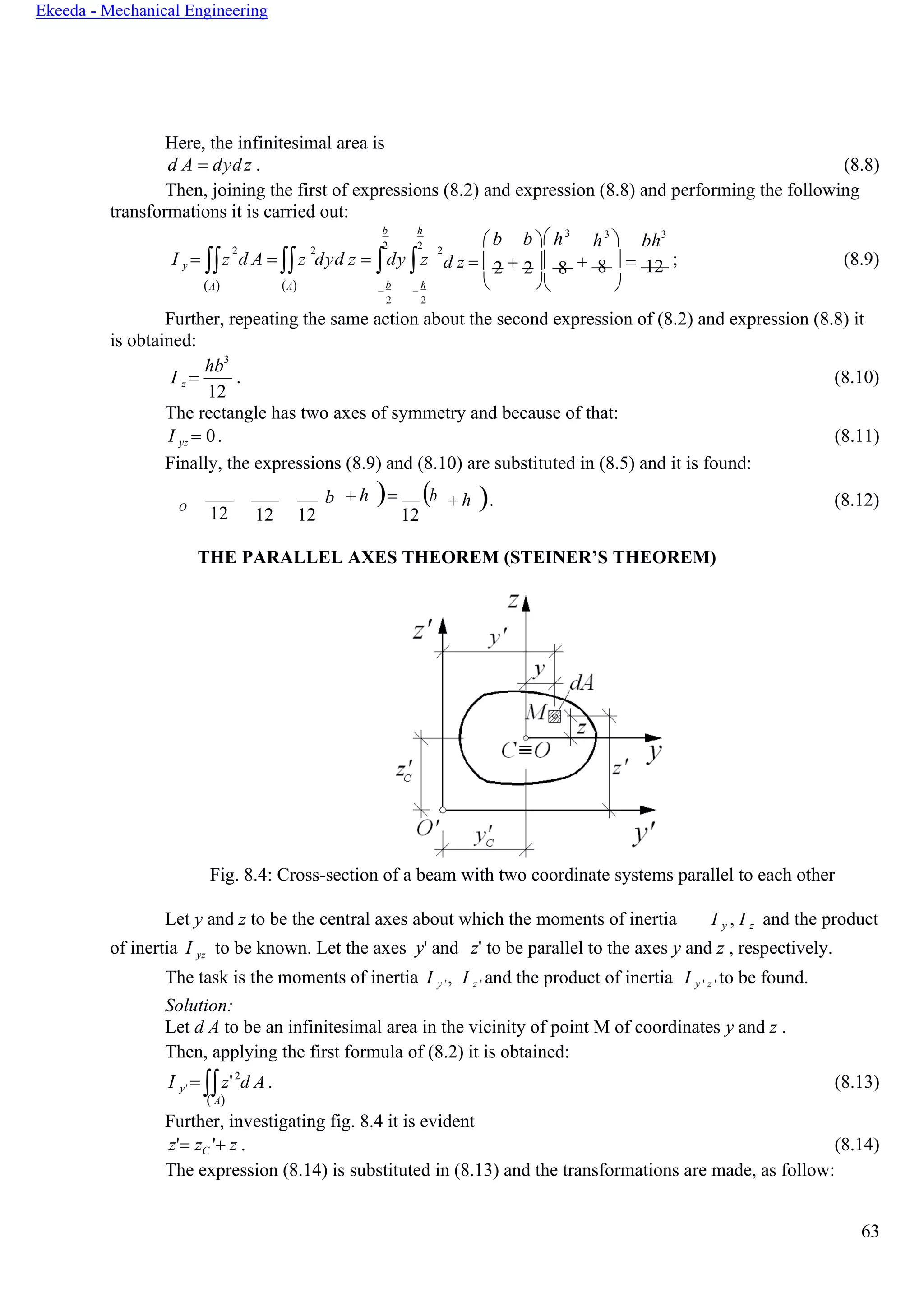 63
Ekeeda - Mechanical Engineering
Here, the infinitesimal area is
d A = dydz . (8.8)
Then, joining the first of expressions (8.2) and expression (8.8) and performing the following
transformations it is carried out:
b h
2 22 2 2
 b b  h3
h3
 bh3
I y = z d A = z dyd z = dy z d z =  + 2 2 8 +  =8 12 ; (8.9)
(А) (А) −
b
−
h
2 2
  
Further, repeating the same action about the second expression of (8.2) and expression (8.8) it
is obtained:
I z =
hb3
12
. (8.10)
The rectangle has two axes of symmetry and because of that:
I yz = 0. (8.11)
Finally, the expressions (8.9) and (8.10) are substituted in (8.5) and it is found:
O
12
b
12 12
+ h )= (b
12
+ h ). (8.12)
THE PARALLEL AXES THEOREM (STEINER’S THEOREM)
Fig. 8.4: Cross-section of a beam with two coordinate systems parallel to each other
Let y and z to be the central axes about which the moments of inertia I y , I z and the product
of inertia I yz to be known. Let the axes y' and z' to be parallel to the axes y and z , respectively.
The task is the moments of inertia
Solution:
I y ', I z ' and the product of inertia I y ' z ' to be found.
Let d A to be an infinitesimal area in the vicinity of point M of coordinates y and z .
Then, applying the first formula of (8.2) it is obtained:
I y' = z'2
d A. (8.13)
( А)
Further, investigating fig. 8.4 it is evident
z'= zC '+ z . (8.14)
The expression (8.14) is substituted in (8.13) and the transformations are made, as follow:
 