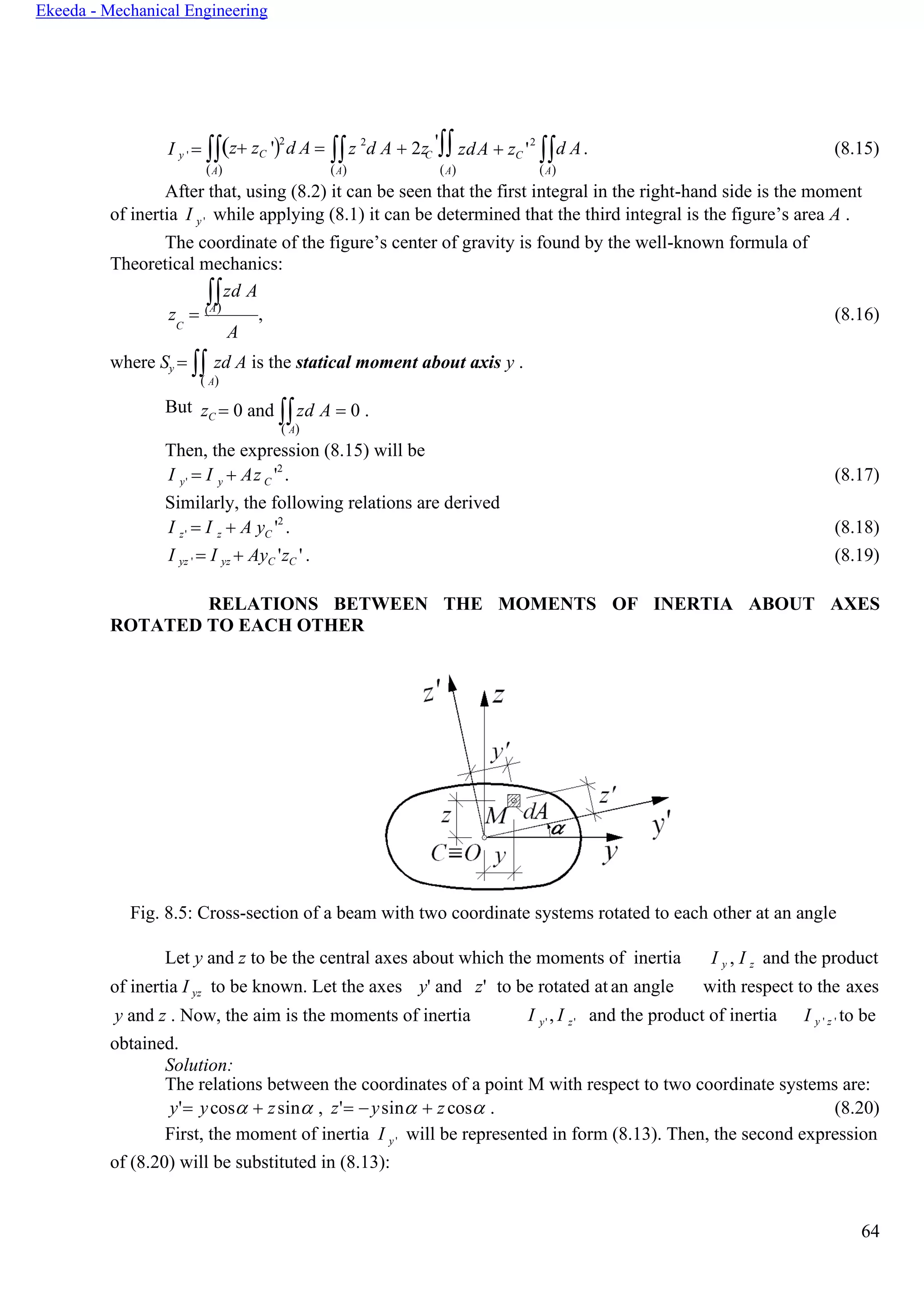 64
Ekeeda - Mechanical Engineering
y' y C
z' z C
I y ' = (z+ zC ')2
d A = z 2
d A + 2z ' zdA + zC ' d A. (8.15)
(А) (А) (А) (А)
After that, using (8.2) it can be seen that the first integral in the right-hand side is the moment
of inertia I y ' while applying (8.1) it can be determined that the third integral is the figure’s area A .
The coordinate of the figure’s center of gravity is found by the well-known formula of
Theoretical mechanics:
zd A
z = (А)
, (8.16)C
А
where Sy =  zd A is the statical moment about axis y .
( А)
But zC = 0 and zd A = 0 .
( А)
Then, the expression (8.15) will be
I = I + Аz '2
. (8.17)
Similarly, the following relations are derived
I = I + А y '2
. (8.18)
I yz ' = I yz + АyC 'zC ' . (8.19)
RELATIONS BETWEEN THE MOMENTS OF INERTIA ABOUT AXES
ROTATED TO EACH OTHER
Fig. 8.5: Cross-section of a beam with two coordinate systems rotated to each other at an angle
Let y and z to be the central axes about which the moments of inertia I y , I z and the product
of inertia I yz to be known. Let the axes y' and z' to be rotated at an angle with respect to the axes
y and z . Now, the aim is the moments of inertia
obtained.
Solution:
I y' , I z' and the product of inertia I y ' z ' to be
The relations between the coordinates of a point M with respect to two coordinate systems are:
y'= ycos + zsin , z'= −ysin + zcos . (8.20)
First, the moment of inertia I y ' will be represented in form (8.13). Then, the second expression
of (8.20) will be substituted in (8.13):
C
2
 