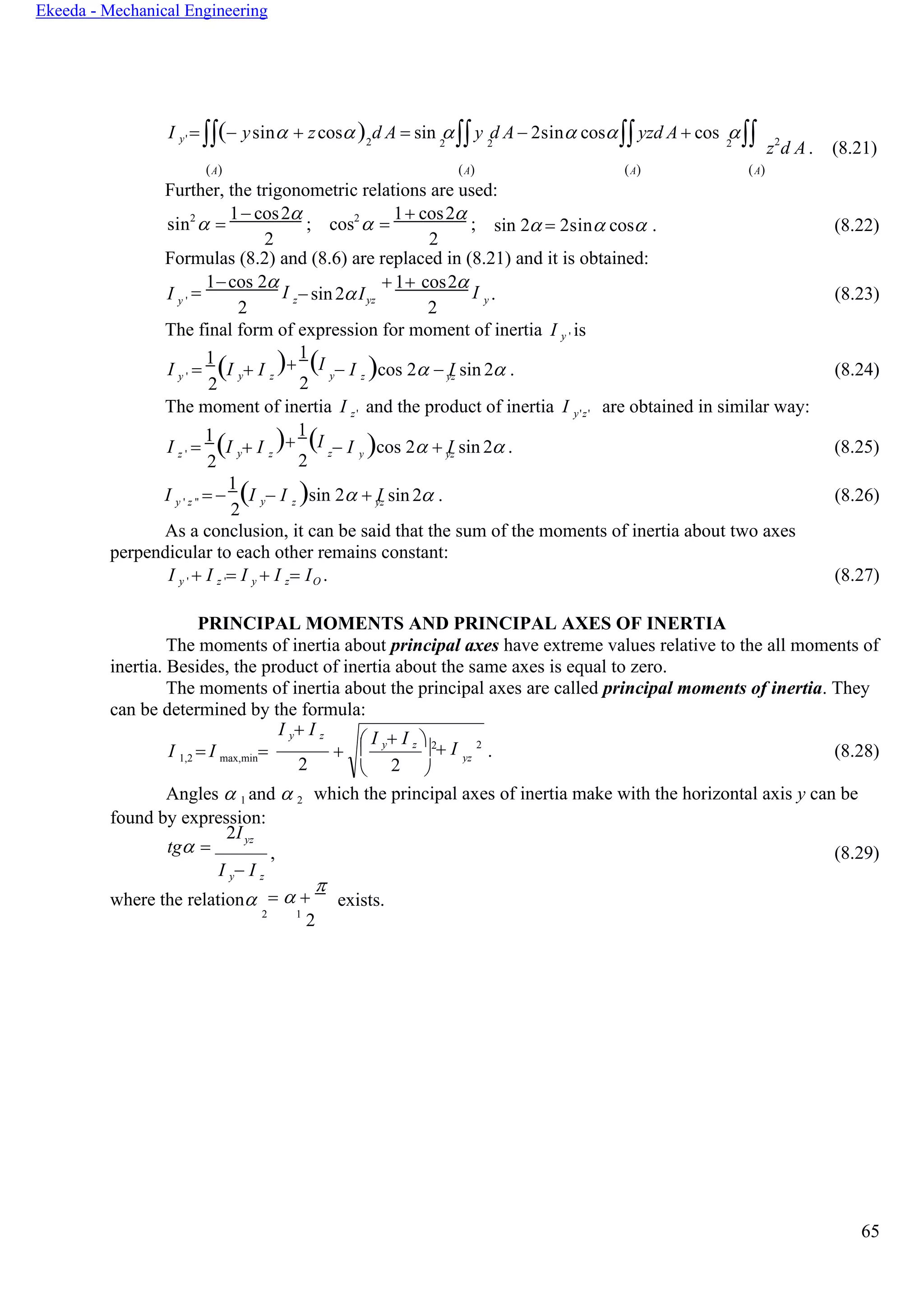 65
Ekeeda - Mechanical Engineering
I y' = (− ysin + zcos) d A = sin y d A − 2sin cosyzd A + cos 2 2 2 2
z2
d A. (8.21)
(А) (А) (А) (А)
Further, the trigonometric relations are used:
sin2
 =
1− cos2
;
2
cos2
 =
1+ cos2
;
2
sin 2 = 2sin cos . (8.22)
Formulas (8.2) and (8.6) are replaced in (8.21) and it is obtained:
I y '
=
1−cos 2
I
2
z− sin2Iyz
+ 1+ cos2
I
2
y . (8.23)
The final form of expression for moment of inertia I y ' is
I y ' =
1
(I
2
y+ I )+
1
(I
z
2
y− I )cos 2 − I sin 2 . (8.24)
The moment of inertia I z' and the product of inertia I y'z' are obtained in similar way:
I z ' =
1
(I
2
y+ I )+
1
(I
z
2
z− I )cos 2 + I sin 2 . (8.25)
I y ' z '' = −
1
(I
2
y− I )sin 2 + I sin 2 . (8.26)
As a conclusion, it can be said that the sum of the moments of inertia about two axes
perpendicular to each other remains constant:
I y ' + I z '= I y + I z= IO . (8.27)
PRINCIPAL MOMENTS AND PRINCIPAL AXES OF INERTIA
The moments of inertia about principal axes have extreme values relative to the all moments of
inertia. Besides, the product of inertia about the same axes is equal to zero.
The moments of inertia about the principal axes are called principal moments of inertia. They
can be determined by the formula:
I y+ I z
I 1,2 = I max,min=
2
+ . (8.28)
Angles  1 and  2
found by expression:
which the principal axes of inertia make with the horizontal axis y can be
tg =
2Iyz
I y− I z
, (8.29)
where the relation =  +

exists.
2 1
2
 I y+ I z  2

 2
 + I

2
yz
z yz
y yz
z yz
 
