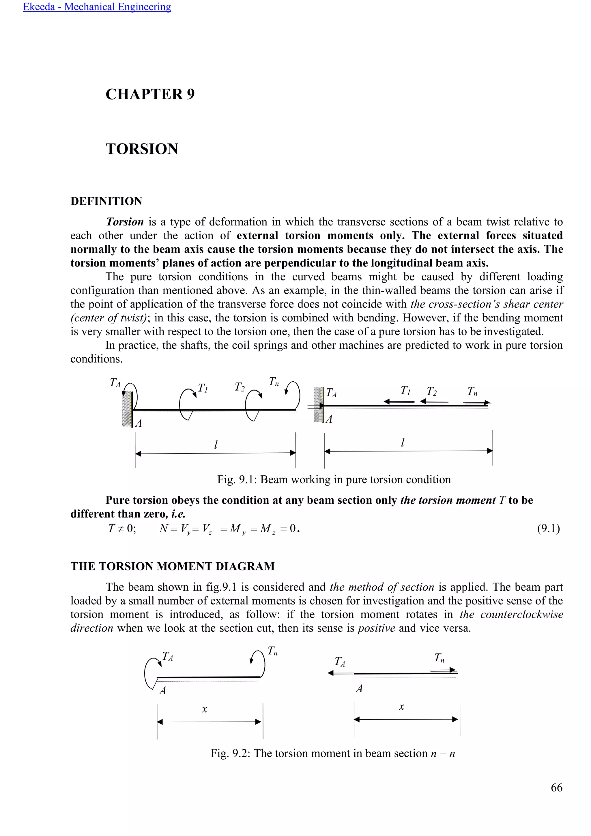 66
Ekeeda - Mechanical Engineering
А
А
CHAPTER 9
TORSION
DEFINITION
Torsion is a type of deformation in which the transverse sections of a beam twist relative to
each other under the action of external torsion moments only. The external forces situated
normally to the beam axis cause the torsion moments because they do not intersect the axis. The
torsion moments’ planes of action are perpendicular to the longitudinal beam axis.
The pure torsion conditions in the curved beams might be caused by different loading
configuration than mentioned above. As an example, in the thin-walled beams the torsion can arise if
the point of application of the transverse force does not coincide with the cross-section’s shear center
(center of twist); in this case, the torsion is combined with bending. However, if the bending moment
is very smaller with respect to the torsion one, then the case of a pure torsion has to be investigated.
In practice, the shafts, the coil springs and other machines are predicted to work in pure torsion
conditions.
TА
Fig. 9.1: Beam working in pure torsion condition
Pure torsion obeys the condition at any beam section only the torsion moment T to be
different than zero, i.e.
T  0; N = Vy = Vz = M y = M z = 0 . (9.1)
THE TORSION MOMENT DIAGRAM
The beam shown in fig.9.1 is considered and the method of section is applied. The beam part
loaded by a small number of external moments is chosen for investigation and the positive sense of the
torsion moment is introduced, as follow: if the torsion moment rotates in the counterclockwise
direction when we look at the section cut, then its sense is positive and vice versa.
Tn
T Tn
А
Fig. 9.2: The torsion moment in beam section n − n
l
x
T1 T2
Tn
А
l
TА T1 T2 Tn
А
TА
А
x
 