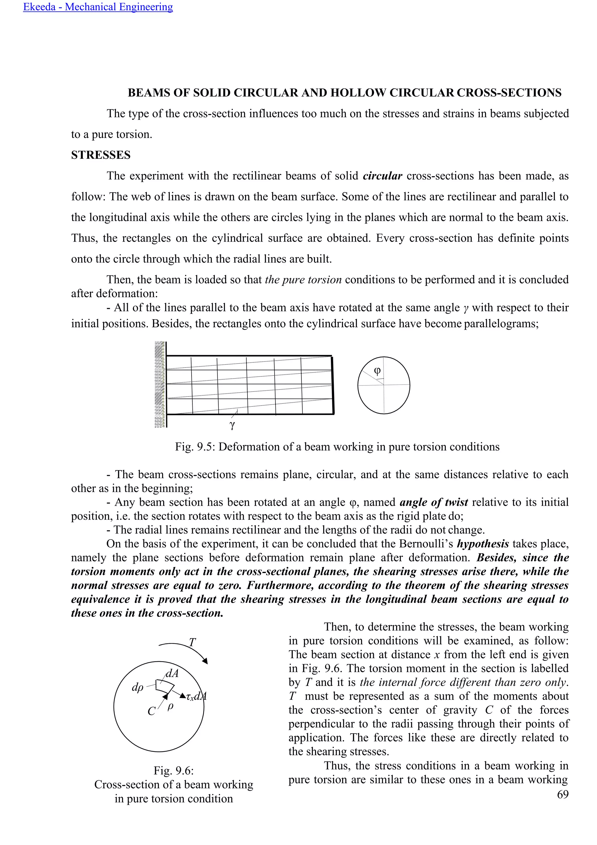 Ekeeda - Mechanical Engineering
dA
dρ
C
ρ
τxdA
BEAMS OF SOLID CIRCULAR AND HOLLOW CIRCULAR CROSS-SECTIONS
The type of the cross-section influences too much on the stresses and strains in beams subjected
to a pure torsion.
STRESSES
The experiment with the rectilinear beams of solid circular cross-sections has been made, as
follow: The web of lines is drawn on the beam surface. Some of the lines are rectilinear and parallel to
the longitudinal axis while the others are circles lying in the planes which are normal to the beam axis.
Thus, the rectangles on the cylindrical surface are obtained. Every cross-section has definite points
onto the circle through which the radial lines are built.
Then, the beam is loaded so that the pure torsion conditions to be performed and it is concluded
after deformation:
- All of the lines parallel to the beam axis have rotated at the same angle γ with respect to their
initial positions. Besides, the rectangles onto the cylindrical surface have become parallelograms;
Fig. 9.5: Deformation of a beam working in pure torsion conditions
- The beam cross-sections remains plane, circular, and at the same distances relative to each
other as in the beginning;
- Any beam section has been rotated at an angle φ, named angle of twist relative to its initial
position, i.e. the section rotates with respect to the beam axis as the rigid plate do;
- The radial lines remains rectilinear and the lengths of the radii do not change.
On the basis of the experiment, it can be concluded that the Bernoulli’s hypothesis takes place,
namely the plane sections before deformation remain plane after deformation. Besides, since the
torsion moments only act in the cross-sectional planes, the shearing stresses arise there, while the
normal stresses are equal to zero. Furthermore, according to the theorem of the shearing stresses
equivalence it is proved that the shearing stresses in the longitudinal beam sections are equal to
these ones in the cross-section.
T
Fig. 9.6:
Cross-section of a beam working
in pure torsion condition
Then, to determine the stresses, the beam working
in pure torsion conditions will be examined, as follow:
The beam section at distance x from the left end is given
in Fig. 9.6. The torsion moment in the section is labelled
by T and it is the internal force different than zero only.
T must be represented as a sum of the moments about
the cross-section’s center of gravity С of the forces
perpendicular to the radii passing through their points of
application. The forces like these are directly related to
the shearing stresses.
Thus, the stress conditions in a beam working in
pure torsion are similar to these ones in a beam working
69
γ
φ
 
