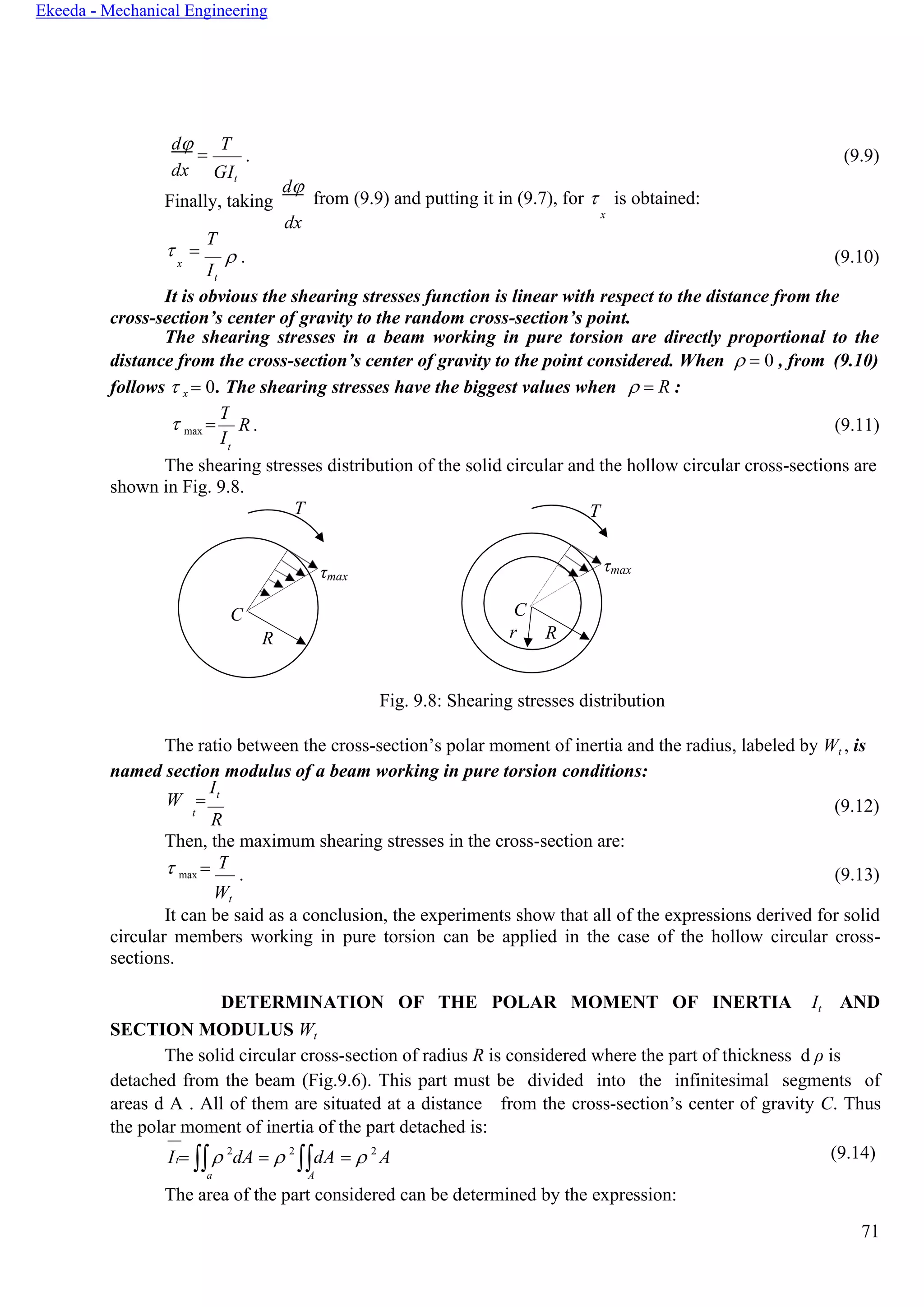71
Ekeeda - Mechanical Engineering
T
t
d
=
dx
Т
GIt
. (9.9)
Finally, taking
d
from (9.9) and putting it in (9.7), for  is obtained:
dx
x
 =
T
x
I
 . (9.10)
t
It is obvious the shearing stresses function is linear with respect to the distance from the
cross-section’s center of gravity to the random cross-section’s point.
The shearing stresses in a beam working in pure torsion are directly proportional to the
distance from the cross-section’s center of gravity to the point considered. When  = 0 , from (9.10)
follows  x = 0. The shearing stresses have the biggest values when  = R :
 max =
I
R . (9.11)
t
The shearing stresses distribution of the solid circular and the hollow circular cross-sections are
shown in Fig. 9.8.
T
τmax
C
R
Fig. 9.8: Shearing stresses distribution
The ratio between the cross-section’s polar moment of inertia and the radius, labeled by Wt , is
named section modulus of a beam working in pure torsion conditions:
W =
It
t
R
(9.12)
Then, the maximum shearing stresses in the cross-section are:
 max =
Wt
. (9.13)
It can be said as a conclusion, the experiments show that all of the expressions derived for solid
circular members working in pure torsion can be applied in the case of the hollow circular cross-
sections.
DETERMINATION OF THE POLAR MOMENT OF INERTIA It
SECTION MODULUS Wt
AND
The solid circular cross-section of radius R is considered where the part of thickness d ρ is
detached from the beam (Fig.9.6). This part must be divided into the infinitesimal segments of
areas d A . All of them are situated at a distance from the cross-section’s center of gravity С. Thus
the polar moment of inertia of the part detached is:
I =  2
dA =  2
dA =  2
A (9.14)
a A
The area of the part considered can be determined by the expression:
T
τmax
C
r R
T
 