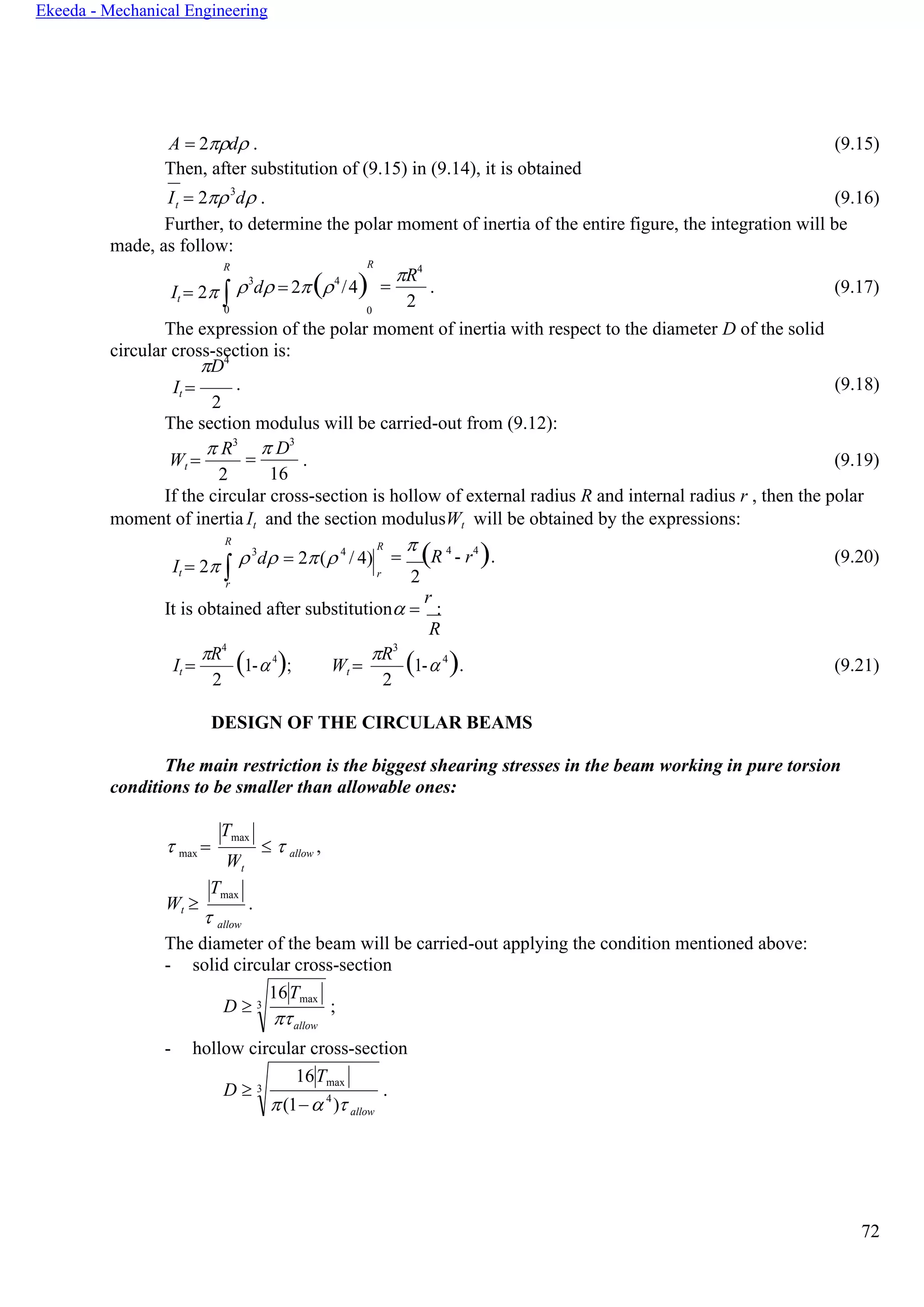 72
Ekeeda - Mechanical Engineering
Tmax
16Tmax
3
allow
16Tmax
3
(1− 4
) allow
t
A = 2d . (9.15)
Then, after substitution of (9.15) in (9.14), it is obtained
I = 23
d . (9.16)
Further, to determine the polar moment of inertia of the entire figure, the integration will be
made, as follow:
R
It = 2 0
3
d = 2(4
/4)
0
=
R4
2
. (9.17)
The expression of the polar moment of inertia with respect to the diameter D of the solid
circular cross-section is:
D4
It = . (9.18)
2
The section modulus will be carried-out from (9.12):
Wt =
 R3
2
=
 D3
16
. (9.19)
If the circular cross-section is hollow of external radius R and internal radius r , then the polar
moment of inertia It and the section modulusWt will be obtained by the expressions:
R
It = 2 r
3
d = 2( 4
/ 4)
R
r
=

(R 4
- r4
). (9.20)
2
It is obtained after substitution =
r
:
R
It =
R4
2
(1-4
); Wt =
R3
2
(1- 4
). (9.21)
DESIGN OF THE CIRCULAR BEAMS
The main restriction is the biggest shearing stresses in the beam working in pure torsion
conditions to be smaller than allowable ones:
 max =
t
  allow ,
Wt 

.
allow
The diameter of the beam will be carried-out applying the condition mentioned above:
- solid circular cross-section
D  ;
- hollow circular cross-section
D  .
Tmax
R
W
 