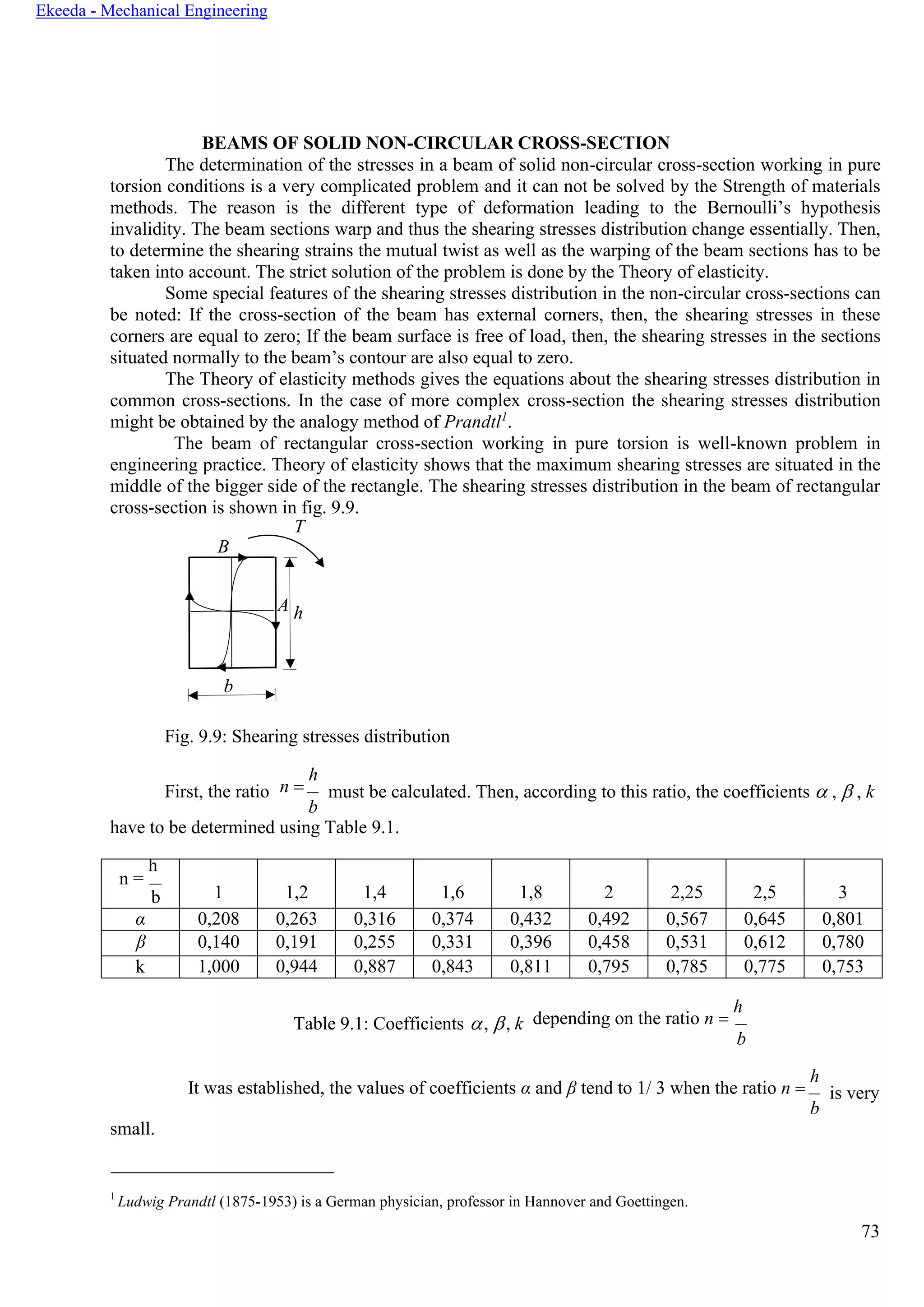 73
Ekeeda - Mechanical Engineering
BEAMS OF SOLID NON-CIRCULAR CROSS-SECTION
The determination of the stresses in a beam of solid non-circular cross-section working in pure
torsion conditions is a very complicated problem and it can not be solved by the Strength of materials
methods. The reason is the different type of deformation leading to the Bernoulli’s hypothesis
invalidity. The beam sections warp and thus the shearing stresses distribution change essentially. Then,
to determine the shearing strains the mutual twist as well as the warping of the beam sections has to be
taken into account. The strict solution of the problem is done by the Theory of elasticity.
Some special features of the shearing stresses distribution in the non-circular cross-sections can
be noted: If the cross-section of the beam has external corners, then, the shearing stresses in these
corners are equal to zero; If the beam surface is free of load, then, the shearing stresses in the sections
situated normally to the beam’s contour are also equal to zero.
The Theory of elasticity methods gives the equations about the shearing stresses distribution in
common cross-sections. In the case of more complex cross-section the shearing stresses distribution
might be obtained by the analogy method of Prandtl1
.
The beam of rectangular cross-section working in pure torsion is well-known problem in
engineering practice. Theory of elasticity shows that the maximum shearing stresses are situated in the
middle of the bigger side of the rectangle. The shearing stresses distribution in the beam of rectangular
cross-section is shown in fig. 9.9.
T
B
A h
b
Fig. 9.9: Shearing stresses distribution
First, the ratio n =
h
b
must be calculated. Then, according to this ratio, the coefficients  ,  , k
have to be determined using Table 9.1.
n =
h
b 1 1,2 1,4 1,6 1,8 2 2,25 2,5 3
α 0,208 0,263 0,316 0,374 0,432 0,492 0,567 0,645 0,801
β 0,140 0,191 0,255 0,331 0,396 0,458 0,531 0,612 0,780
k 1,000 0,944 0,887 0,843 0,811 0,795 0,785 0,775 0,753
Table 9.1: Coefficients , , k depending on the ratio n =
h
b
small.
It was established, the values of coefficients α and β tend to 1/ 3 when the ratio n =
h
b
is very
1
Ludwig Prandtl (1875-1953) is a German physician, professor in Hannover and Goettingen.
 