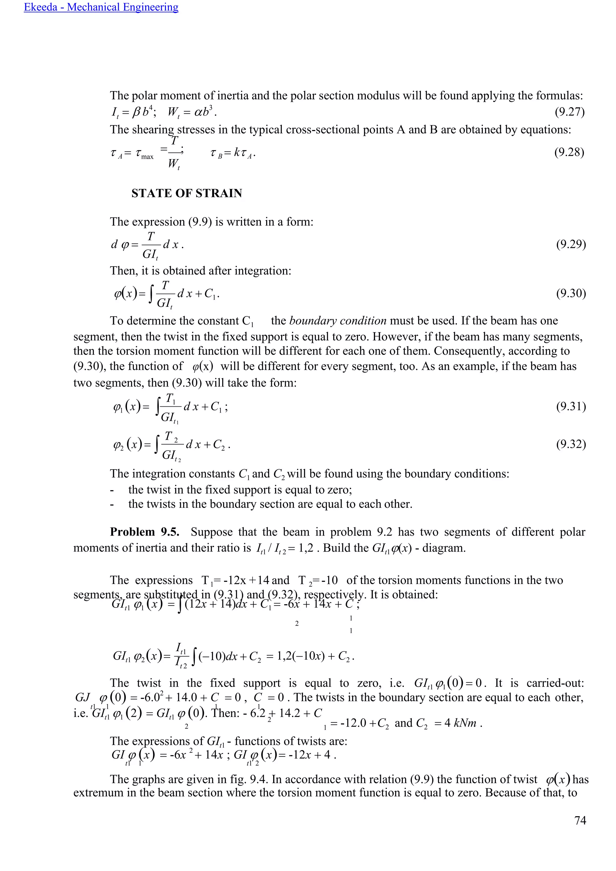 74
Ekeeda - Mechanical Engineering
GIt
GIt
t t
The polar moment of inertia and the polar section modulus will be found applying the formulas:
I =  b4
; W = b3
. (9.27)
The shearing stresses in the typical cross-sectional points A and B are obtained by equations:
 A = max
=
T
;
Wt
 B = k A. (9.28)
STATE OF STRAIN
The expression (9.9) is written in a form:
d  =
Т
GIt
d x . (9.29)
Then, it is obtained after integration:
(x)=
Т
GIt
d x + C1. (9.30)
To determine the constant C1 the boundary condition must be used. If the beam has one
segment, then the twist in the fixed support is equal to zero. However, if the beam has many segments,
then the torsion moment function will be different for each one of them. Consequently, according to
(9.30), the function of φ(x) will be different for every segment, too. As an example, if the beam has
two segments, then (9.30) will take the form:
1 (x)= 
Т1
1
d x + C1 ; (9.31)
2 (x)= 
Т 2
2
d x + C2 . (9.32)
The integration constants C1 and C2 will be found using the boundary conditions:
- the twist in the fixed support is equal to zero;
- the twists in the boundary section are equal to each other.
Problem 9.5. Suppose that the beam in problem 9.2 has two segments of different polar
moments of inertia and their ratio is It1 / It 2 = 1,2 . Build the GIt1(x) - diagram.
The expressions T1= -12x +14 and T 2=-10 of the torsion moments functions in the two
segments, are substituted in (9.31) and (9.32), respectively. It is obtained:
GIt1 1 (x) = (12x + 14)dx + C1 = -6x + 14x + C ;
2
GIt1 2(x)=
It1
It 2
(−10)dx + C2 = 1,2(−10x) + C2 .
The twist in the fixed support is equal to zero, i.e. GIt1 1(0)= 0 . It is carried-out:
GJ  (0) = -6.02
+ 14.0 + C = 0 , C = 0 . The twists in the boundary section are equal to each other,
t1 1 1 1
i.e. GIt1 1 (2) = GIt1  (0). Then: - 6.2 + 14.2 + C2
= -12.0 +C2 and C2 = 4 kNm .
The expressions of GIt1 - functions of twists are:
GI  (x) = -6x 2
+ 14x ; GI  (x)= -12x + 4 .
t1 1 t1 2
The graphs are given in fig. 9.4. In accordance with relation (9.9) the function of twist (x)has
extremum in the beam section where the torsion moment function is equal to zero. Because of that, to
2
1
1

1
 