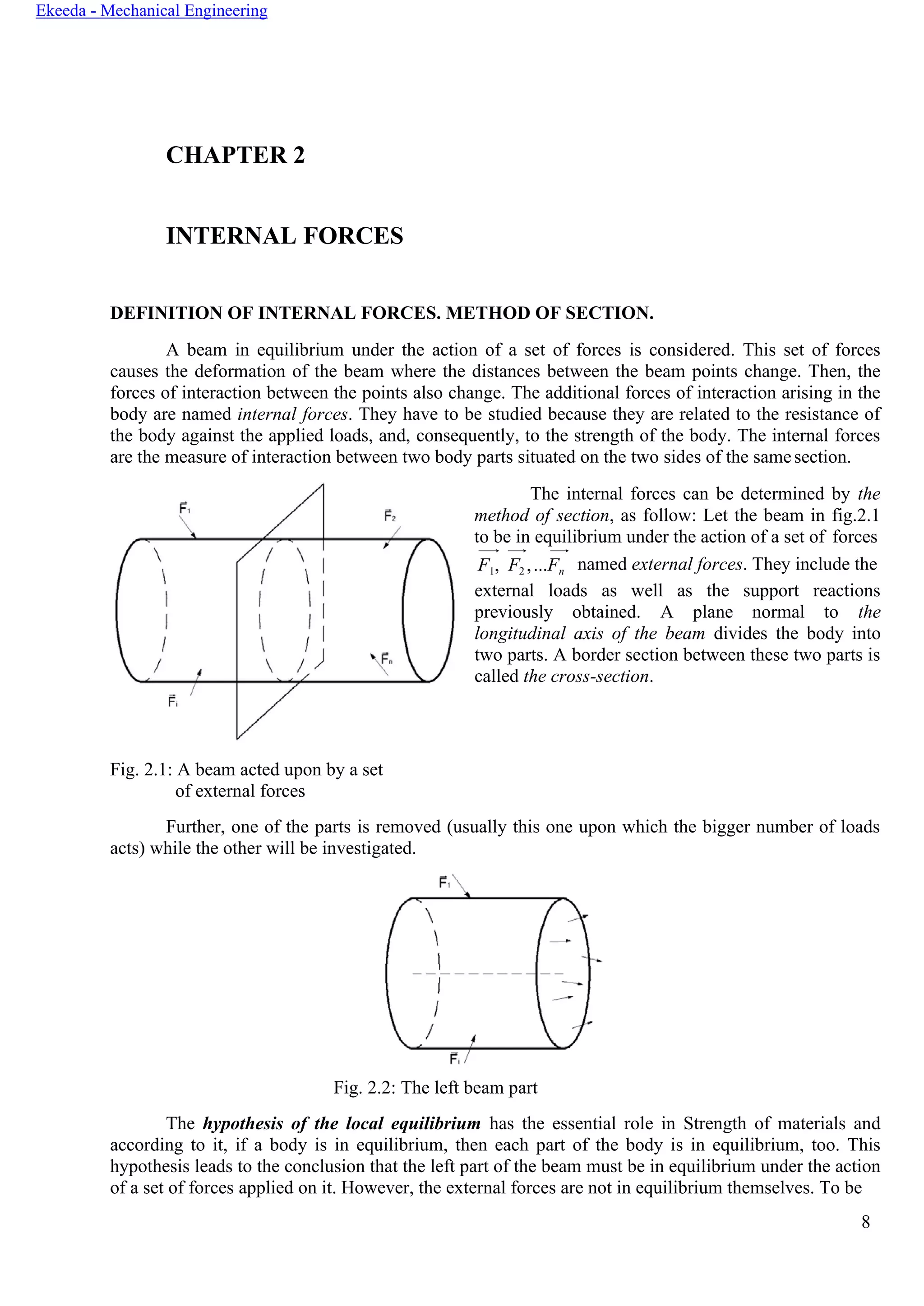 8
Ekeeda - Mechanical Engineering
CHAPTER 2
INTERNAL FORCES
DEFINITION OF INTERNAL FORCES. METHOD OF SECTION.
A beam in equilibrium under the action of a set of forces is considered. This set of forces
causes the deformation of the beam where the distances between the beam points change. Then, the
forces of interaction between the points also change. The additional forces of interaction arising in the
body are named internal forces. They have to be studied because they are related to the resistance of
the body against the applied loads, and, consequently, to the strength of the body. The internal forces
are the measure of interaction between two body parts situated on the two sides of the samesection.
The internal forces can be determined by the
method of section, as follow: Let the beam in fig.2.1
to be in equilibrium under the action of a set of forces
F1, F2 ,...Fn named external forces. They include the
external loads as well as the support reactions
previously obtained. A plane normal to the
longitudinal axis of the beam divides the body into
two parts. A border section between these two parts is
called the cross-section.
Fig. 2.1: A beam acted upon by a set
of external forces
Further, one of the parts is removed (usually this one upon which the bigger number of loads
acts) while the other will be investigated.
Fig. 2.2: The left beam part
The hypothesis of the local equilibrium has the essential role in Strength of materials and
according to it, if a body is in equilibrium, then each part of the body is in equilibrium, too. This
hypothesis leads to the conclusion that the left part of the beam must be in equilibrium under the action
of a set of forces applied on it. However, the external forces are not in equilibrium themselves. To be
 