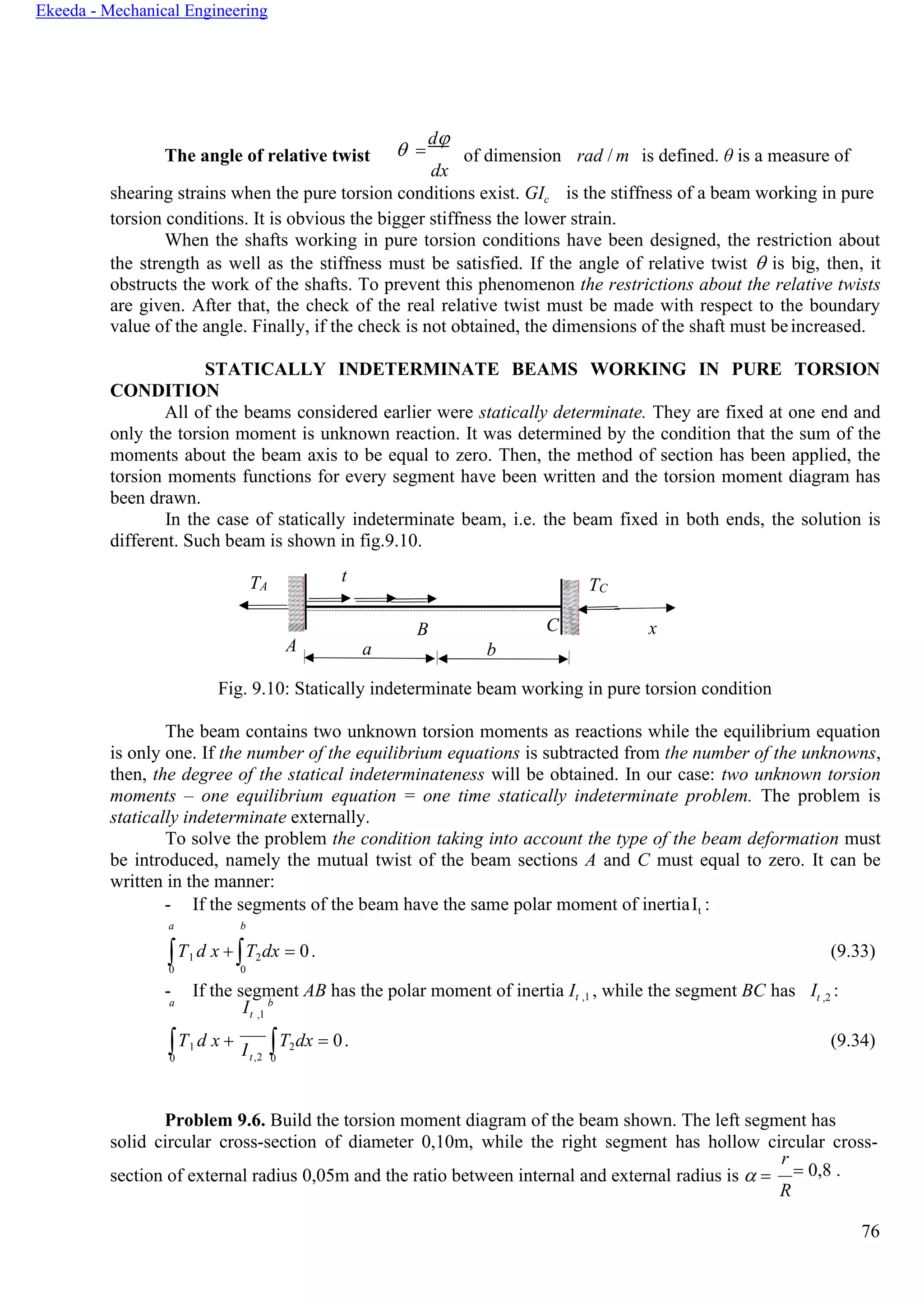 76
Ekeeda - Mechanical Engineering
The angle of relative twist  =
d
dx
of dimension rad / m is defined. θ is a measure of
shearing strains when the pure torsion conditions exist. GIc is the stiffness of a beam working in pure
torsion conditions. It is obvious the bigger stiffness the lower strain.
When the shafts working in pure torsion conditions have been designed, the restriction about
the strength as well as the stiffness must be satisfied. If the angle of relative twist  is big, then, it
obstructs the work of the shafts. To prevent this phenomenon the restrictions about the relative twists
are given. After that, the check of the real relative twist must be made with respect to the boundary
value of the angle. Finally, if the check is not obtained, the dimensions of the shaft must beincreased.
STATICALLY INDETERMINATE BEAMS WORKING IN PURE TORSION
CONDITION
All of the beams considered earlier were statically determinate. They are fixed at one end and
only the torsion moment is unknown reaction. It was determined by the condition that the sum of the
moments about the beam axis to be equal to zero. Then, the method of section has been applied, the
torsion moments functions for every segment have been written and the torsion moment diagram has
been drawn.
In the case of statically indeterminate beam, i.e. the beam fixed in both ends, the solution is
different. Such beam is shown in fig.9.10.
Fig. 9.10: Statically indeterminate beam working in pure torsion condition
The beam contains two unknown torsion moments as reactions while the equilibrium equation
is only one. If the number of the equilibrium equations is subtracted from the number of the unknowns,
then, the degree of the statical indeterminateness will be obtained. In our case: two unknown torsion
moments – one equilibrium equation = one time statically indeterminate problem. The problem is
statically indeterminate externally.
To solve the problem the condition taking into account the type of the beam deformation must
be introduced, namely the mutual twist of the beam sections А and С must equal to zero. It can be
written in the manner:
- If the segments of the beam have the same polar moment of inertiaIt :
a b
Т1 d x + T2dx = 0. (9.33)
0 0
- If the segment AB has the polar moment of inertia It ,1 , while the segment BC has It ,2 :
a
It ,1
b
Т1 d x +
0 t,2
T2dx = 0. (9.34)
0
Problem 9.6. Build the torsion moment diagram of the beam shown. The left segment has
solid circular cross-section of diameter 0,10m, while the right segment has hollow circular cross-
section of external radius 0,05m and the ratio between internal and external radius is  =
r
= 0,8 .
R
TA
t
TC
C
A
B x
a b
I
 