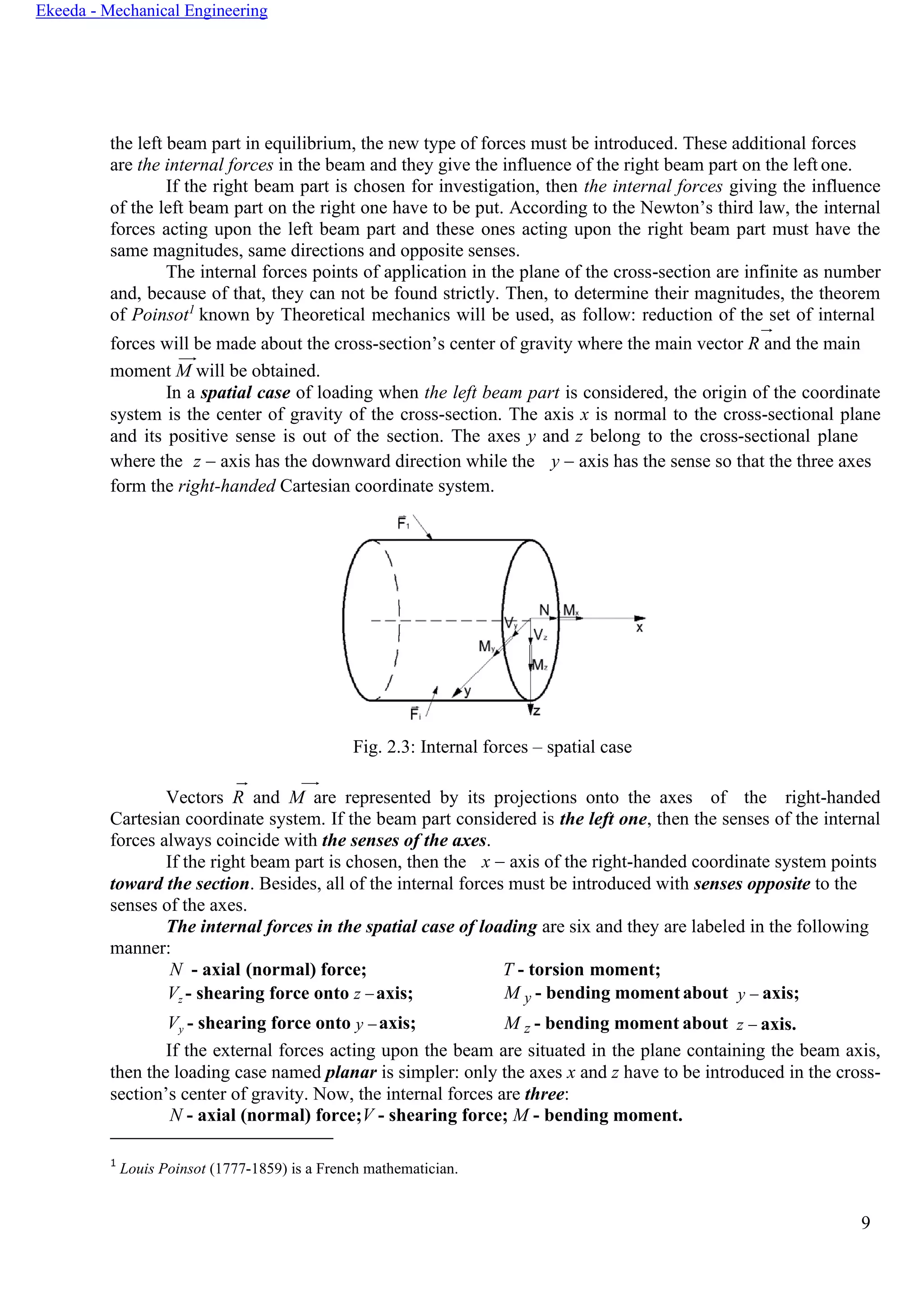 9
Ekeeda - Mechanical Engineering
the left beam part in equilibrium, the new type of forces must be introduced. These additional forces
are the internal forces in the beam and they give the influence of the right beam part on the left one.
If the right beam part is chosen for investigation, then the internal forces giving the influence
of the left beam part on the right one have to be put. According to the Newton’s third law, the internal
forces acting upon the left beam part and these ones acting upon the right beam part must have the
same magnitudes, same directions and opposite senses.
The internal forces points of application in the plane of the cross-section are infinite as number
and, because of that, they can not be found strictly. Then, to determine their magnitudes, the theorem
of Poinsot1
known by Theoretical mechanics will be used, as follow: reduction of the set of internal
forces will be made about the cross-section’s center of gravity where the main vector R and the main
moment M will be obtained.
In a spatial case of loading when the left beam part is considered, the origin of the coordinate
system is the center of gravity of the cross-section. The axis x is normal to the cross-sectional plane
and its positive sense is out of the section. The axes y and z belong to the cross-sectional plane
where the z − axis has the downward direction while the y − axis has the sense so that the three axes
form the right-handed Cartesian coordinate system.
Fig. 2.3: Internal forces – spatial case
Vectors R and M are represented by its projections onto the axes of the right-handed
Cartesian coordinate system. If the beam part considered is the left one, then the senses of the internal
forces always coincide with the senses of the axes.
If the right beam part is chosen, then the x − axis of the right-handed coordinate system points
toward the section. Besides, all of the internal forces must be introduced with senses opposite to the
senses of the axes.
The internal forces in the spatial case of loading are six and they are labeled in the following
manner:
N - axial (normal) force; T - torsion moment;
Vz - shearing force onto z −axis;
Vy - shearing force onto y −axis;
M y - bending momentabout
M z - bending moment about
y − axis;
z − axis.
If the external forces acting upon the beam are situated in the plane containing the beam axis,
then the loading case named planar is simpler: only the axes x and z have to be introduced in the cross-
section’s center of gravity. Now, the internal forces are three:
N - axial (normal) force;V - shearing force; M - bending moment.
1
Louis Poinsot (1777-1859) is a French mathematician.
 