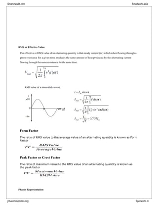 Smartzworld.com Smartworld.asia
jntuworldupdates.org Specworld.in
RMS or Effective Value
The effective or RMS value of an alternating quantity is that steady current (dc) which when flowing through a
given resistance for a given time produces the same amount of heat produced by the alternating current
flowing through the same resistance for the same time.
Form Factor
The ratio of RMS value to the average value of an alternating quantity is known as Form
Factor
Peak Factor or Crest Factor
The ratio of maximum value to the RMS value of an alternating quantity is known as
the peak factor
Phasor Representation
 