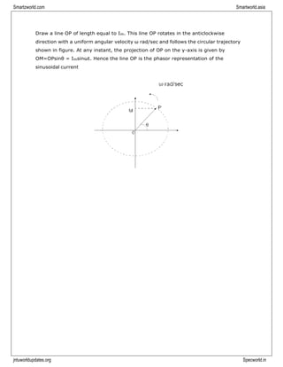 Smartzworld.com Smartworld.asia
jntuworldupdates.org Specworld.in
Draw a line OP of length equal to Im. This line OP rotates in the anticlockwise
direction with a uniform angular velocity ω rad/sec and follows the circular trajectory
shown in figure. At any instant, the projection of OP on the y-axis is given by
OM=OPsinθ = Imsinωt. Hence the line OP is the phasor representation of the
sinusoidal current
 