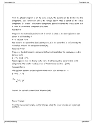 Smartzworld.com Smartworld.asia
jntuworldupdates.org Specworld.in
From the phasor diagram of an RL series circuit, the current can be divided into two
components. One component along the voltage IcosΦ, that is called as the active
component of current and another component perpendicular to the voltage IsinΦ that
is called as the reactive component of current.
Real Power
The power due to the active component of current is called as the active power or real
power. It is denoted by P.
P = V x ICosΦ = I2
R
Real power is the power that does useful power. It is the power that is consumed by the
resistance. The unit for real power in Watt(W).
Reactive Power
The power due to the reactive component of current is called as the reactive power. It is
denoted by Q.
Q = V x ISinΦ = I2
XL
Reactive power does not do any useful work. It is the circulating power in th L and C
components.The unit for reactive power is Volt Amperes Reactive (VAR).
Apparent Power
The apparent power is the total power in the circuit. It is denoted by S.
S = V x I = I2
Z
S =
The unit for apparent power is Volt Amperes (VA).
Power Triangle
From the impedance triangle, another triangle called the power triangle can be derived
as shown.
P2
+ Q2
 