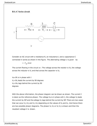 jntuworldupdates.org Specworld.in
Smartzworld.com Smartworld.asia
R-L-C Series circuit
Consider an AC circuit with a resistance R, an inductance L and a capacitance C
connected in series as shown in the figure. The alternating voltage v is given by
v = Vm sint
The current flowing in the circuit is i. The voltage across the resistor is VR, the voltage
across the inductor is VL and that across the capacitor is VC.
VR=IR is in phase with I
VL=IXL leads the current by 90 degrees
VC=IXC lags behind the current by 90
degrees
With the above information, the phasor diagram can be drawn as shown. The current I
is taken as the reference phasor. The voltage VR is in phase with I, the voltage VL leads
the current by 90⁰ and the voltage VC lags behind the current by 90⁰. There are two cases
that can occur VL>VC and VL<VC depending on the values of XL and XC. And hence there
are two possible phasor diagrams. The phasor VL-VC or VC-VL is drawn and then the
resultant voltage V is drawn.
 