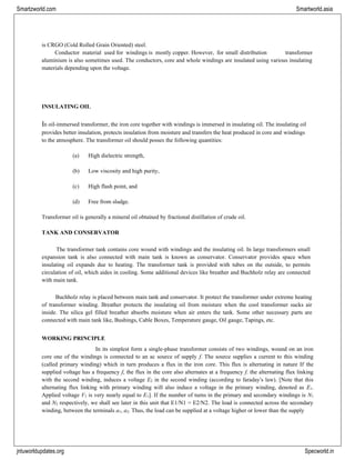 jntuworldupdates.org Specworld.in
Smartzworld.com Smartworld.asia
is CRGO (Cold Rolled Grain Oriented) steel.
Conductor material used for windings is mostly copper. However, for small distribution transformer
aluminium is also sometimes used. The conductors, core and whole windings are insulated using various insulating
materials depending upon the voltage.
INSULATING OIL
In oil-immersed transformer, the iron core together with windings is immersed in insulating oil. The insulating oil
provides better insulation, protects insulation from moisture and transfers the heat produced in core and windings
to the atmosphere. The transformer oil should posses the following quantities:
(a) High dielectric strength,
(b) Low viscosity and high purity,
(c) High flash point, and
(d) Free from sludge.
Transformer oil is generally a mineral oil obtained by fractional distillation of crude oil.
TANK AND CONSERVATOR
The transformer tank contains core wound with windings and the insulating oil. In large transformers small
expansion tank is also connected with main tank is known as conservator. Conservator provides space when
insulating oil expands due to heating. The transformer tank is provided with tubes on the outside, to permits
circulation of oil, which aides in cooling. Some additional devices like breather and Buchholz relay are connected
with main tank.
Buchholz relay is placed between main tank and conservator. It protect the transformer under extreme heating
of transformer winding. Breather protects the insulating oil from moisture when the cool transformer sucks air
inside. The silica gel filled breather absorbs moisture when air enters the tank. Some other necessary parts are
connected with main tank like, Bushings, Cable Boxes, Temperature gauge, Oil gauge, Tapings, etc.
WORKING PRINCIPLE
In its simplest form a single-phase transformer consists of two windings, wound on an iron
core one of the windings is connected to an ac source of supply f. The source supplies a current to this winding
(called primary winding) which in turn produces a flux in the iron core. This flux is alternating in nature If the
supplied voltage has a frequency f, the flux in the core also alternates at a frequency f. the alternating flux linking
with the second winding, induces a voltage E2 in the second winding (according to faraday‟s law). [Note that this
alternating flux linking with primary winding will also induce a voltage in the primary winding, denoted as E1.
Applied voltage V1 is very nearly equal to E1]. If the number of turns in the primary and secondary windings is N1
and N2 respectively, we shall see later in this unit that E1/N1 = E2/N2. The load is connected across the secondary
winding, between the terminals a1, a2. Thus, the load can be supplied at a voltage higher or lower than the supply
 