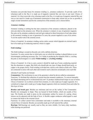jntuworldupdates.org Specworld.in
Smartzworld.com Smartworld.asia
Armature core provides house for armature winding i.e., armature conductors. To provide a path of low
reluctance path to the flux it is made up of magnetic material like cast iron or cast steel. Choice of
material: As it has to provide a low reluctance path to the flux, it is made up of magnetic material like cast
iron or cast steel.It is made up of laminated construction to keep eddy current loss as low as possible.A
single circular lamination used for the construction of the armature core is shown below.
Armature winding:
Armature winding is nothing but the inter connection of the armature conductors, placed in the
slots provided on the armature core. When the armature is rotated, in case of generator magnetic
flux gets cut by armature conductors and emf gets induced in them.Generation of emf takes place
in the armature winding in case of generators.To carry the current supplied in case of dc motors.
To do the useful work it the external circuit.
Choice of material: As armature winding carries entire current which depends on external load.it
has to be made up of conducting material, which is copper
Field winding:
The field winding is wound on the pole core with a definite direction.
Functions: To carry current due to which pole core on which the winding is placed behaves as an
electromagnet, producing necessary flux. As it helps in producing the magnetic field i.e. exciting
the pole as electromagnet it is called ‘Field winding’ or „Exciting winding’.
Choice of material: As it has to carry current it should be made up of some conducting material
like the aluminum or copper. But field coils should take any type of shape should bend easily, so
copper is the proper choice. Field winding is divided into various coils called as field coils. These
are connected in series with each other and wound in such a direction around pole cores such that
alternate N and S poles are formed.
Commutator: The rectification in case of dc generator is done by device called as commutator.
Functions: To facilitate the collection of current from the armature conductors. To convert internally
developed alternating emf to in directional (dc) emf .To produce unidirectional torque in case of motor.
Choice of material: As it collects current from armature, it is also made up of copper segments. It is
cylindrical in shape and is made up of wedge shaped segments which are insulated from each other by
thin layer of mica.
Brushes and brush gear: Brushes are stationary and rest on the surface of the Commutator.
Brushes are rectangular in shape. They are housed in brush holders, which are usually of box
type. The brushes are made to press on the commutator surface by means of a spring, whose
tension can be adjusted with the help of lever. A flexible copper conductor called pigtail is used
to connect the brush to the external circuit.
Functions: To collect current from commutator and make it available to the stationary external
circuit.Choice of material: Brushes are normally made up of soft material like carbon.
Bearings: Ball-bearings are usually used as they are more reliable. For heavy duty machines,
roller bearings are preferred.
 