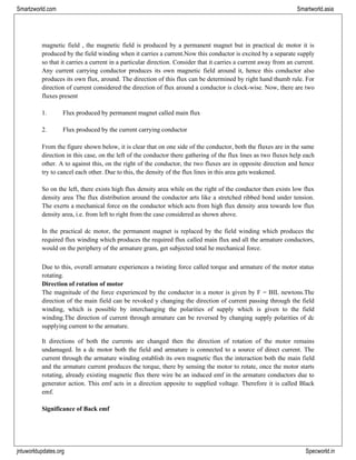 jntuworldupdates.org Specworld.in
Smartzworld.com Smartworld.asia
magnetic field , the magnetic field is produced by a permanent magnet but in practical dc motor it is
produced by the field winding when it carries a current.Now this conductor is excited by a separate supply
so that it carries a current in a particular direction. Consider that it carries a current away from an current.
Any current carrying conductor produces its own magnetic field around it, hence this conductor also
produces its own flux, around. The direction of this flux can be determined by right hand thumb rule. For
direction of current considered the direction of flux around a conductor is clock-wise. Now, there are two
fluxes present
1. Flux produced by permanent magnet called main flux
2. Flux produced by the current carrying conductor
From the figure shown below, it is clear that on one side of the conductor, both the fluxes are in the same
direction in this case, on the left of the conductor there gathering of the flux lines as two fluxes help each
other. A to against this, on the right of the conductor, the two fluxes are in opposite direction and hence
try to cancel each other. Due to this, the density of the flux lines in this area gets weakened.
So on the left, there exists high flux density area while on the right of the conductor then exists low flux
density area The flux distribution around the conductor arts like a stretched ribbed bond under tension.
The exerts a mechanical force on the conductor which acts from high flux density area towards low flux
density area, i.e. from left to right from the case considered as shown above.
In the practical dc motor, the permanent magnet is replaced by the field winding which produces the
required flux winding which produces the required flux called main flux and all the armature conductors,
would on the periphery of the armature gram, get subjected total he mechanical force.
Due to this, overall armature experiences a twisting force called torque and armature of the motor status
rotating.
Direction of rotation of motor
The magnitude of the force experienced by the conductor in a motor is given by F = BIL newtons.The
direction of the main field can be revoked y changing the direction of current passing through the field
winding, which is possible by interchanging the polarities of supply which is given to the field
winding.The direction of current through armature can be reversed by changing supply polarities of dc
supplying current to the armature.
It directions of both the currents are changed then the direction of rotation of the motor remains
undamaged. In a dc motor both the field and armature is connected to a source of direct current. The
current through the armature winding establish its own magnetic flux the interaction both the main field
and the armature current produces the torque, there by sensing the motor to rotate, once the motor starts
rotating, already existing magnetic flux there wire be an induced emf in the armature conductors due to
generator action. This emf acts in a direction apposite to supplied voltage. Therefore it is called Black
emf.
Significance of Back emf
 