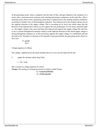 jntuworldupdates.org Specworld.in
Smartzworld.com Smartworld.asia
In the generating action, when a conductor cuts the lines of flux, emf gets induced in the conductor in a
motor, after a motoring action, armature starts rotating and armature conductors cut the main flux. After a
motoring action, there exists a generating action there is induced emf in the rotating armature conductors
according to Faraday‟s law of electromagnetic induction. This induced emf in the armature always acts in
the opposite direction of the supply voltage. This is according tot he lenz‟s law which states that the
direction of the induced emf is always so as to oppose the case producing it. In a dc motor, electrical input
i.e., the supply voltage is the cause and hence this induced emf opposes the supply voltage.The emf tries
to set u a current throughout he armature which is in the opposite direction to that which supply voltage is
forcing through the conductor so, as this emf always opposes the supply voltage, it is called back emf and
devoted as Eb. Through it is denoted as Eb, basically it gets generated by the generating action which we
have seen
=  ZNP
60 A
Voltage equation of a Motor
The voltage v applied across the motor armature has to (1) over core the back emf Eb and
3. supply the armature ohmic drop Ia Ra
v = Eb + Ia Ra
This is known as voltage equation of a motor
Torque: The turning or twisting movement of a body is called Torque
Tsh =output/((2∏N)/60)
Tsh =9.55(output)/N
 