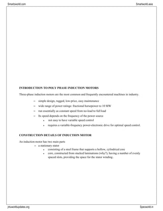 jntuworldupdates.org Specworld.in
Smartzworld.com Smartworld.asia
INTRODUCTION TO POLY PHASE INDUCTION MOTORS
Three-phase induction motors are the most common and frequently encountered machines in industry.
– simple design, rugged, low-price, easy maintenance
– wide range of power ratings: fractional horsepower to 10 MW
– run essentially as constant speed from no-load to full load
– Its speed depends on the frequency of the power source
• not easy to have variable speed control
• requires a variable-frequency power-electronic drive for optimal speed control.
CONSTRUCTION DETAILS OF INDUCTION MOTOR
An induction motor has two main parts
– a stationary stator
• consisting of a steel frame that supports a hollow, cylindrical core
• core, constructed from stacked laminations (why?), having a number of evenly
spaced slots, providing the space for the stator winding .
 