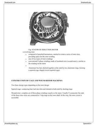 jntuworldupdates.org Specworld.in
Smartzworld.com Smartworld.asia
Fig: STATOR OF INDUCTION MOTOR
a revolving rotor
• composed of punched laminations, stacked to create a series of rotor slots,
providing space for the rotor winding
• one of two types of rotor windings
• conventional 3-phase windings made of insulated wire (wound-rotor) » similar to
the winding on the stator
•
Aluminum bus bars shorted together at the ends by two aluminum rings, forming
a squirrel-cage shaped circuit (squirrel-cage).
CONSTRUCTION OF CAGE AND WOUND ROTOR MACHINES
Two basic design types depending on the rotor design
Squirrel-cage: conducting bars laid into slots and shorted at both ends by shorting rings.
Wound-rotor: complete set of three-phase windings exactly as the stator. Usually Y-connected, the ends
of the three rotor wires are connected to 3 slip rings on the rotor shaft. In this way, the rotor circuit is
accessible.
 