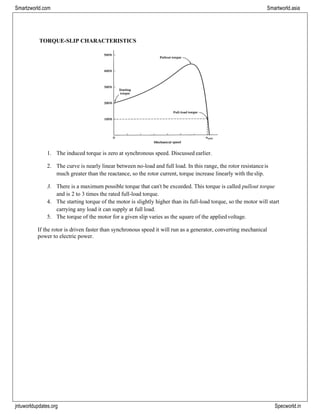 jntuworldupdates.org Specworld.in
Smartzworld.com Smartworld.asia
TORQUE-SLIP CHARACTERISTICS
1. The induced torque is zero at synchronous speed. Discussed earlier.
2. The curve is nearly linear between no-load and full load. In this range, the rotor resistanceis
much greater than the reactance, so the rotor current, torque increase linearly with theslip.
3. There is a maximum possible torque that can‟t be exceeded. This torque is called pullout torque
and is 2 to 3 times the rated full-load torque.
4. The starting torque of the motor is slightly higher than its full-load torque, so the motor will start
carrying any load it can supply at full load.
5. The torque of the motor for a given slip varies as the square of the appliedvoltage.
If the rotor is driven faster than synchronous speed it will run as a generator, converting mechanical
power to electric power.
 