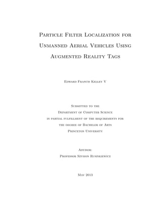 Particle Filter Localization for
Unmanned Aerial Vehicles Using
Augmented Reality Tags

Edward Francis Kelley V

Submitted to the
Department of Computer Science
in partial fulfillment of the requirements for
the degree of Bachelor of Arts
Princeton University

Advisor:
Professor Szymon Rusinkiewicz

May 2013

 