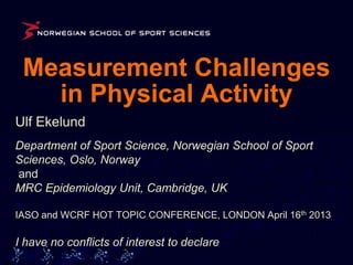 Measurement Challenges
   in Physical Activity
Ulf Ekelund
Department of Sport Science, Norwegian School of Sport
Sciences, Oslo, Norway
and
MRC Epidemiology Unit, Cambridge, UK

IASO and WCRF HOT TOPIC CONFERENCE, LONDON April 16th 2013

I have no conflicts of interest to declare
 