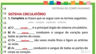 SISTEMAS DO CORPO HUMANO
b) As ___________ conduzem o sangue do coração para
todas as partes do corpo.
1. Completa as frases que se segue com os termos seguintes.
a) O ___________ é o principal órgão do sistema circulatório.
c) Os ___________ são vasos muito finos e ligam as artérias
às veias.
d) As ___________ conduzem o sangue de todas as partes do
corpo ao coração.
coração
artérias
capilares
veias
SISTEMA CIRCULATÓRIO
veias coração capilares artérias
 