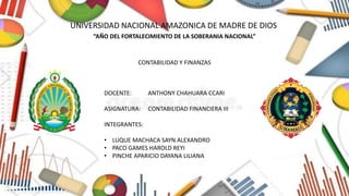 “UNIVERSIDAD NACIONAL AMAZONICA DE MADRE DE DIOS “
“AÑO DEL FORTALECIMIENTO DE LA SOBERANIA NACIONAL”
DOCENTE: ANTHONY CHAHUARA CCARI
ASIGNATURA: CONTABILIDAD FINANCIERA III
INTEGRANTES:
• LUQUE MACHACA SAYN ALEXANDRO
• PACO GAMES HAROLD REYI
• PINCHE APARICIO DAYANA LILIANA
CONTABILIDAD Y FINANZAS
 