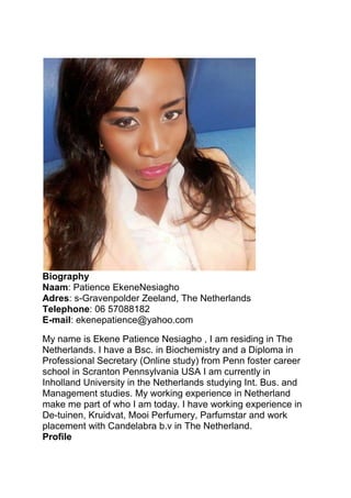 Biography
Naam: Patience EkeneNesiagho
Adres: s-Gravenpolder Zeeland, The Netherlands
Telephone: 06 57088182
E-mail: ekenepatience@yahoo.com
My name is Ekene Patience Nesiagho , I am residing in The
Netherlands. I have a Bsc. in Biochemistry and a Diploma in
Professional Secretary (Online study) from Penn foster career
school in Scranton Pennsylvania USA I am currently in
Inholland University in the Netherlands studying Int. Bus. and
Management studies. My working experience in Netherland
make me part of who I am today. I have working experience in
De-tuinen, Kruidvat, Mooi Perfumery, Parfumstar and work
placement with Candelabra b.v in The Netherland.
Profile
 