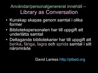 Användar/personalgenererat innehåll –   Library as Conversation Kunskap skapas genom samtal i olika former Bibliotekspersonalen har till uppgift att underlätta samtal Deltagande bibliotekarier har till uppgift att  berika ,  fånga ,  lagra  och  sprida  samtal i sitt närområde David Lankes  http://ptbed.org   