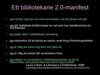 Ett bibliotekarie 2.0-manifest jag vill lära mig mer om mina användare, hur de tänker och gör jag gör realistiska bedömningar av vad som kan åstadkommas på mitt bibliotek jag deltar aktivt i bibliotekets utveckling  jag medverkar till att sprida en positiv anda kring förändringsarbetet jag är villig att pröva mig fram och göra fel jag är villig att arbeta där användarna finns jag släpper in användarna i bibliotekssystemen så att de tillsammans med personalen kan bidra med innehåll Laura Cohen, A Librarian’s 2.0 Manifesto, 2006  http://liblogs.albany.edu/library20/2006/11/a_librarians_20_manifesto.html 