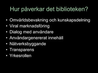 Hur påverkar det biblioteken? Omvärldsbevakning och kunskapsdelning Viral marknadsföring Dialog med användare Användargenererat innehåll Nätverksbyggande Transparens Yrkesrollen 