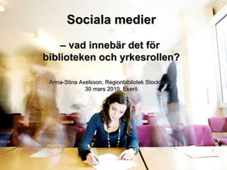 Sociala medier –  vad innebär det för  biblioteken och yrkesrollen? Anna-Stina Axelsson, Regionbibliotek Stockholm  30 mars 2010, Ekerö 