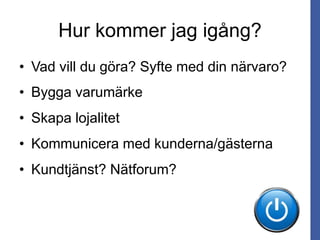 Hur kommer jag igång?
• Vad vill du göra? Syfte med din närvaro?
• Bygga varumärke
• Skapa lojalitet
• Kommunicera med kunderna/gästerna
• Kundtjänst? Nätforum?
 