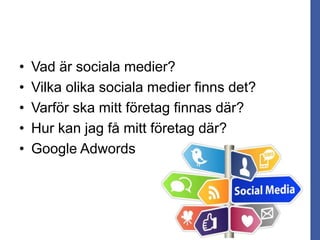 • Vad är sociala medier?
• Vilka olika sociala medier finns det?
• Varför ska mitt företag finnas där?
• Hur kan jag få mitt företag där?
• Google Adwords
 