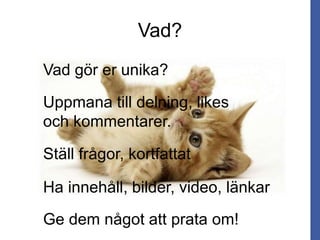 Vad?
Vad gör er unika?
Uppmana till delning, likes
och kommentarer.
Ställ frågor, kortfattat
Ha innehåll, bilder, video, länkar
Ge dem något att prata om!
 