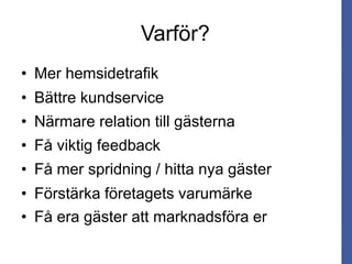 Varför?
• Mer hemsidetrafik
• Bättre kundservice
• Närmare relation till gästerna
• Få viktig feedback
• Få mer spridning / hitta nya gäster
• Få era gäster att marknadsföra er
• Förstärka företagets varumärke
 