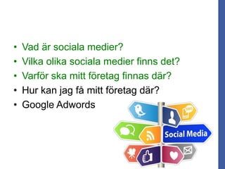 • Vad är sociala medier?
• Vilka olika sociala medier finns det?
• Varför ska mitt företag finnas där?
• Hur kan jag få mitt företag där?
• Google Adwords
 