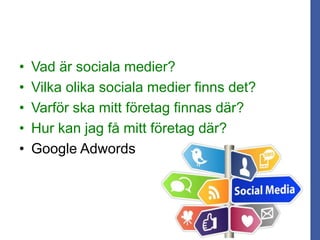 • Vad är sociala medier?
• Vilka olika sociala medier finns det?
• Varför ska mitt företag finnas där?
• Hur kan jag få mitt företag där?
• Google Adwords
 