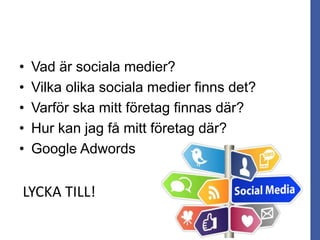 • Vad är sociala medier?
• Vilka olika sociala medier finns det?
• Varför ska mitt företag finnas där?
• Hur kan jag få mitt företag där?
• Google Adwords
LYCKA TILL!
 