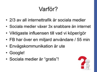 Varför?
• 2/3 av all internettrafik är sociala medier
• Sociala medier växer 3x snabbare än internet
• Viktigaste influensen till vad vi köper/gör
• FB har över en miljard användare / 55 min
• Envägskommunikation är ute
• Sociala medier är “gratis”!
• Google!
 