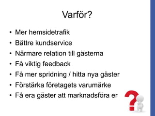 Varför?
• Mer hemsidetrafik
• Bättre kundservice
• Närmare relation till gästerna
• Få viktig feedback
• Få mer spridning / hitta nya gäster
• Få era gäster att marknadsföra er
• Förstärka företagets varumärke
 