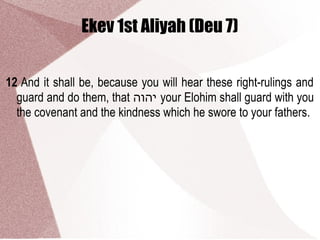 Ekev 1st Aliyah (Deu 7)
12 And it shall be, because you will hear these right-rulings and
guard and do them, that ‫יהוה‬ your Elohim shall guard with you
the covenant and the kindness which he swore to your fathers.
 