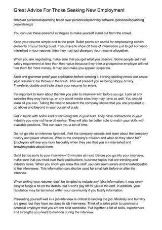 Great Advice For Those Seeking New Employment
timeplan personeelsplanning feiten over personeelsplanning software |personeelsplanning
beoordeling}}

You can use these powerful strategies to make yourself stand out from the crowd.

Keep your resume simple and to the point. Bullet points are useful for emphasizing certain
elements of your background. If you have to show off tons of information just to get someone
interested in your resume, then they may just disregard your resume altogether.

When you are negotiating, make sure that you get what you deserve. Some people set their
salary requirement at less than their value because they think a prospective employer will not
hire them for more money. It may also make you appear desperate.

Spell and grammar proof your application before sending it. Having spelling errors can cause
your resume to be thrown in the trash. This will present you as being sloppy or lazy.
Therefore, double and triple check your resume for errors.

It's important to learn about the firm you plan to interview with before you go. Look at any
websites they may have up, or any social media sites they may have as well. You should
learn all you can. Taking the time to research the company shows that you are prepared to
go above and beyond in your pursuit of a job.

Get in touch with some kind of recruiting firm in your field. They have connections in your
industry you may not have otherwise. They will also be better able to match your skills with
available positions. This can save you a ton of time.

Do not go into an interview ignorant. Visit the company website and learn about the company
history and power structure. What is the company's mission and what do they stand for?
Employers will see you more favorably when they see that you are interested and
knowledgeable about them.

Don't be too early to your interview--15 minutes at most. Before you go into your interview,
make sure that you read over trade publications, business topics that are trending and
industry news. When you show you know this stuff, you can seem aware and knowledgeable
to the interviewer. This information can also be used for small talk before or after the
interview.

When writing your resume, don't be tempted to include any false information. It may seem
easy to fudge a bit on the details, but it won't pay off for you in the end. In addition, your
reputation may be tarnished within your community if you falsify information.

Presenting yourself well in a job interview is critical to landing the job. Modesty and humility
are great, but they have no place in job interviews. Think of a sales pitch to convince a
potential employer that you are the best candidate. Put together a list of skills, experiences
and strengths you need to mention during the interview.
 